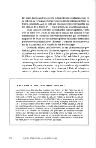 104
En parte, las ideas de Mersenne siguen siendo estudiadas, pues no
se sabe si su fórmula seguirá proporcionando números primos de
forma indefinida. Aún se está a la espera de que se demuestre que
los primos de la forma 2"-1, con n primo, no se acabarán nunca.
Euler también se dedicó a estudiar los números primos. Tanto
con él como con Gauss es más fácil señalar los campos de las
matemáticas en los que no obtuvieron resultados que lo contrario.
La pasión de Euler por los números primos había sido estimulada
por su correspondencia con Christian Goldbach, que era secreta-
rio de la Academia de Ciencias de San Petersburgo.
Goldbach, al igual que Mersenne, no era un matemático pro-
fesional, pero encontraba fascinante jugar con números y ejecutar
experimentos numéricos. Fue a Euler a quien primero comunicó
Goldbach su famosa conjetura. Euler utilizó a Goldbach para ayu-
darle a verificar sus demostraciones sobre números primos, ya
que sus argumentaciones contenían pasos que no eran totalmente
1igurosos. En particular estuvo muy interesado en algunas de las
conjeturas de Fermat sobre estos números. A Euler el trabajo con
números primos se le daba especialmente bien, pues le permitía
LA ACADEMIA DE CIENCIAS DE SAN PETERSBURGO
La Academia de Ciencias fue fundada por Pedro I en San Petersburgo en
enero de 1724 y mantuvo este nombre de 1724 a 1917. Los primeros invitados
a trabajar en ella fueron reconocidos científicos europeos, como los mate-
máticos Leonhard Euler, Christian Goldbach, Nicolás y Daniel Bernoulli, el
embriologista Caspar Friedrich Wolff (1734-1793), el astrónomo y geógrafo
Joseph-Nicolas Delisle (1688-1768), el físico Georg Wolfgang Krafft (ca. 1700-
1754) o el historiador Gerhard Friedrich Müller (1705-1783). Gauss fue uno de
los científicos relevantes que fue invitado a la Academia, con motivo de la
celebridad alcanzada con el cálculo de la órbita de Ceres, aunque rechazó tal
invitación. La Academ ia ha realizado una gran labor de promoción de las
ciencias que admite pocas comparaciones, tanto a nivel europeo como mun-
dial. Mantuvo su actividad, a pesar de las convulsiones a las que se vio some-
tida Rusia, hasta 1934, cuando su sede se trasladó a Moscú con la mayoría de
los institutos de investigación de la Unión Soviética.
PONIENDO ORDEN ENTRE LOS NÚMEROS PRIMOS
 