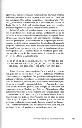 aprovechar sus excepcionales capacidades de cálculo, y era muy
hábil manipulando fórmulas para que aparecieran las conexiones
que ocultaban. Otro colega matemático, Fran<;ois Arago (1786-
1853), uno de los reformadores de la Academia de Ciencias de
París, elijo de él: «Euler calcula sin esfuerzo aparente, como los
hombres respiran o las águilas se sostienen con el viento».
Euler disfrutaba calculando números primos, ocupación a la
que Gauss también dedicaba su tiempo. Confeccionó tablas de
todos los primos menores de 100000 y de algunos mayores. Entre
otras cosas, como ya hemos visto anteriormente, consiguió de-
mostrar que el quinto primo de Fermat no era primo por procedi-
mientos teóricos, porque su capacidad de cálculo no alcanzaba la
magnitud del número. Uno de sus descubrimientos más curiosos
fue una fórmula que parecía generar una cantidad enorme de nú-
meros primos. En 1772 calculó todos los resultados que se obtie-
nen cuando a x se le dan valores entre Oy 39 en la ecuación
x 2
+x +41. Obtuvo la siguiente lista:
41,43,47,53,61, 71,83,97, 113,131,151,173,197,223,251,281,
313,347,383,421,461,503,547,593,641,691,743,797,853,911,
971, 1033, 1097, 1163, 1231, 1301, 1373, 1447, 1523, 1601.
Todos ellos eran números primos. Parecía un inicio promete-
dor, pero con los valores de x =40 y x =41 la fórmula encontraba
números que no eran primos. Yes que de nuevo los primos se re-
sistían a revelai· una fórmula que los produjera de forma constante
y sin fin. Descubrió, además, que cambiando el término indepen-
diente de la ecuación y poniendo 2, 3, 5, 11, 17 en vez de .41 tam-
bién obtenía números primos, pero siempre se terminaba por
interrumpir la serie. Eso hizo que Euler en 1751 escribiera: «Hay
algunos misterios que la mente humana no penetrarájamás. Para
convencemos de ello basta con que echemos un vistazo a las ta-
blas de números primos. Observaremos que en ellas no reina
orden ni ley». Si el gran Euler tira la toalla es que el problema es
serio. Así estaban las cosas cuando Gauss se interesó por la cues-
tión. Yconste que él sentía una admiración enorme por Euler, del
que había dicho, refiriéndose a la teoría de números, que:
PONIENDO ORDEN ENTRE LOS NÚMEROS PRIMOS 105
 