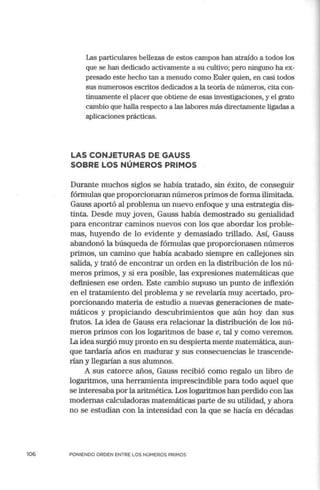 106
Las particulares bellezas de estos campos han atraído a todos los
que se han dedicado activan1ente a su cultivo; pero ninguno ha ex-
presado este hecho tan a menudo como Euler quien, en casi todos
sus numerosos escritos dedicados a la teoría de números, cita con-
tinuamente el placer que obtiene de esas investigaciones, y el grato
cambio que halla respecto a las labores más directamente ligadas a
aplicaciones prácticas.
LAS CONJETURAS DE GAUSS
SOBRE LOS NÚMEROS PRIMOS
Durante muchos siglos se había tratado, sin éxito, de conseguir
fórmulas que proporcionaran números primos de forma ilimitada.
Gauss aportó al problema un nuevo enfoque y una estrategia dis-
tinta. Desde muy joven, Gauss había demostrado su genialidad
para encontrar caminos nuevos con los que abordar los proble-
mas, huyendo de lo evidente y demasiado trillado. Así, Gauss
abandonó la búsqueda de fórmulas que proporcionasen números
primos, un camino que había acabado siempre en callejones sin
salida, y trató de encontrar un orden en la distribución de los nú-
meros primos, y si era posible, las expresiones matemáticas que
definiesen ese orden. Este cambio supuso un punto de inflexión
en el tratamiento del problema y se revelaría muy acertado, pro-
porcionando materia de estudio a nuevas generaciones de mate-
máticos y propiciando descubrimientos que aún hoy dan sus
frutos. La idea de Gauss era relacionar la distribución de los nú-
meros primos con los logaritmos de base e, tal y como veremos.
La idea surgió muy pronto en su despierta mente matemática, aun-
que tardaría años en madurar y sus consecuencias le trascende-
rían y llegarían a sus alumnos.
A sus catorce años, Gauss recibió como regalo un libro de
logaritmos, una herramienta imprescindible para todo aquel que
se interesabapor la aritmética. Los logaritmos han perdido con las
modernas calculadoras matemáticas parte de su utilidad, y ahora
no se estudian con la intensidad con la que se hacía en décadas
PONIENDO ORDEN ENTRE LOS NÚMEROS PRIMOS
 