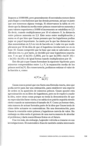 llegasen a 1O000000, pero generalmente él necesitaba menos datos
para llegar a conclusiones que las demás personas, así que es justo
que nos tomemos alguna ventaja. Si observamos la tabla es evi-
dente que la distancia media entre primos consecutivos aumenta y
para valores supe1iores a 10000 el incremento se estabiliza en 2,3.
Es decir, cuando multiplicamos por 10 el número N, la distancia
entre primos aumenta en 2,3. Este nexo entre multiplicación y
suma es el que hizo que Gauss pensara que los logaritmos podían
jugar un papel in1portante. La razón por la que las distancias me-
dias aumentaban en 2,3 en vez de hacerlo en 1 cada vez que multi-
plicamos por 10 da idea de que el logaritmo involucrado no es en
base 10. Gauss comprobó que la base que más se adecuaba a sus
cálculos era e y, por tanto, se decidió por usar logaritmos neperia-
nos. Y es que el ln(lü) =2,3034, por lo qué ln(lO0) =ln(l0-10) =
=ln(lü) +ln(lü) y de igual forma cuando multiplicamos por 10.
Eso dio pie a que Gauss fmmulase la siguiente hipótesis: para
números comprendidos entre 1 y N, la separación media de los
primos será ln(N). En consecuencia, podíamos estimar el valor de
la función n:, como:
N
n:(N)e--.
ln(N)
Gauss nunca pensó que eso fuera una fórmula exacta, sino que
podía servir para dar una estimación, para establecer una especie
de orden en la aparición de números primos. Gauss apuntó esta
aproximación en su libro de logaritmos, pero no le explicó a nadie
la idea, entre otras cosas porque no tenía la demostración de que
su especulación fuese cierta y no sabía si su patrón seguiría siendo
cierto cuando se aumentara el tamaño de N. Como ya hemos visto,
esta manera de actuar formaba parte de la idea que Gauss tenía de
cómo debe actuarse en matemáticas. Sin una demostración, para
Gauss la conexión entre primos y logaritmos carecía de valor. Sin
embargo su idea sería el germen de una nueva manera de abordar
el problema y daría maravillosos frutos en el futuro.
Unavez más, sin embargo, Legendre volvería a cruzarse en sus
investigaciones. El matemático francés también estaba interesado
PONIENDO ORDEN ENTRE LOS NÚMEROS PRIMOS 109
 
