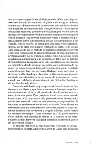 una carta escrita por Gauss el 30 de julio de 1806 a un colega as-
trónomo llamado Schumacher, al que le unía una gran amistad,
comentaba: «Parece como si yo estuviese destinado a coincidir
con Legendre en casi todos mis trabajos teóricos». Este tipo de
rivalidades eran muy comunes y se explican por los métodos de
trabajo y divulgación de resultados de los matemáticos de aquella
época. Durante toda su vida, Gauss fue reacio a meterse en gue-
rras abiertas sobre la precedencia de sus descubrimientos. Solo
cuando, tras su muerte, se estudiaron sus notas y su correspon-
dencia, quedó claro que la razón estaba de su parte. De lo que no
cabe duda es de que el método de mínimos cuadrados se reveló
como una herramienta de gran utilidad para abordar numerosos
problemas en los que se trataba de establecer la función que mejor
se adaptara o aproximara a un coajunto de datos con un criterio
de minimización. Las aplicaciones más importantes se encuentran
en estadística, donde alcanzan la cumbre en la estimación de pa-
rámetros poblacionales a través de una muestra, en un resultado
conocido como teorema de Gauss-Markov. Como anécdota cu-
riosa queda el hecho de que el nombre de Gauss está comúnmente
asociado en estadística a la tan conocida campana de Gauss,
cuando en realidad el descubrimiento de dicha distribución se
debe a Abrahan1 de Moivre.
Gauss abordó desde muy temprano el llamado teorema fun-
damental del álgebra, que básicamente establece que un polino-
mio tiene tantas raíces, o valores donde el polinomio vale cero,
como indica su grado. Este problema fue el tema de su tesis de
licenciatura. A lo largo de su vida presentó varias demostracio-
nes de este resultado cada vez más afinadas y comprensibles. Al
igual que en su descubrimiento de la órbita de Ceres, Gauss, en
su búsqueda de una demostración adecuada, encontró construc-
ciones matemáticas novedosas y de gran utilidad, como fueron
los números complejos. Gauss demostró en 1799 que valiéndose
de un número muy especial, la raíz de - 1 (o número i), los mate-
máticos podían resolver cualquier ecuación polinómica que se
les pusiera por delante.
El análisis numérico y, especialmente, el estudio de los nú-
meros primos es quizá la parte de la obra de Gauss más conocida
INTRODUCCIÓN 11
 