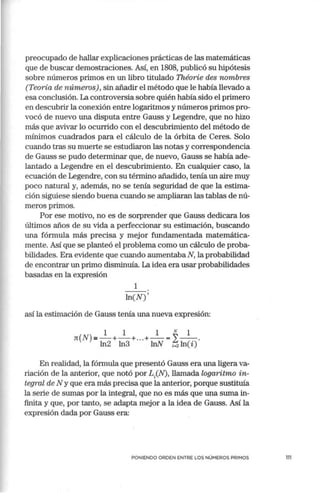 preocupado de hallar explicaciones prácticas de las matemáticas
que de buscar demostraciones. Así, en 1808, publicó su hipótesis
sobre números primos en un libro titulado Théorie des nombres
(Teoría de números), sin añadir el método que le había llevado a
esa conclusión. La controversia sobre quién había sido el primero
en descubrir la conexión entre logaritmos y números primos·pro-
vocó de nuevo una disputa entre Gauss y Legendre, que no hizo
más que avivar lo ocurrido con el descubrimiento del método de
mínimos cuadrados para el cálculo de la órbita de Ceres. Solo
cuando tras su muerte se estudiaron las notas y correspondencia
de Gauss se pudo determinar que, de nuevo, Gauss se había ade-
lantado a Legendre en el descubrimiento. En cualquier caso, la
ecuación de Legendre, con su término añadido, tenía un aire muy
poco natural y, además, no se tenía seguridad de que la estima-
ción siguiese siendo buena cuando se ampliaran las tablas de nú-
meros primos.
Por ese motivo, no es de sorprender que Gauss dedicara los
últimos años de su vida a perfeccionar su estimación, buscando
una fórmula más precisa y mejor fundamentada matemática-
mente. Así que se planteó el problema como un cálculo de proba-
bilidades. Era evidente que cuando aumentaba N, la probabilidad
de encontrar un primo disminuía. La idea era usar probabilidades
basadas en la expresión
1
ln(N)'
así la estimación de Gauss tenía una nueva expresión:
1 1 1 N 1
n(N)a,,-+ - +... +- = 2--.
ln2 ln3 lnN i-2 ln(i)
En realidad, la fórmula que presentó Gauss era una ligera va-
riación de la anterior, que notó por L/N), llamada logaritmo in-
tegral de N y que era más precisa que la anterior, porque sustituía
la serie de sumas por la integral, que no es más que una suma in-
finita y que, por tanto, se adapta mejor a la idea de Gauss. Así la
expresión dada por Gauss era:
PONIENDO ORDEN ENTRE LOS NÚMEROS PRIMOS 111
 