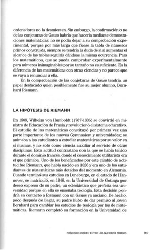 ordenadores no la desmienten. Sin embargo, la confirmación o no
de las conjeturas de Gauss habría que hacerla mediante demostra-
ciones matemáticas: no se podía dejar a su comprobación expe-
rimental, porque por más larga que fuese la tabla de números
primos construida, siempre se tendría la duda de si al aumentar el
alcance de las tablas seguiría dándose la misma ocurrencia. Para
los matemáticos, que se pueda comprobar experimentalmente
para números inimaginables por su tamaño no es suficiente. Es la
diferencia de las matemáticas con otras ciencias y no parece que
se vaya a renunciar a ella.
En la comprobación de las conjeturas de Gauss tendría un
papel destacado quien posiblemente fue su mejor alumno, Bem-
hard Riemann.
LA HIPÓTESIS DE RIEMANN
En 1809, Wilhelm van Humboldt (1767-1835) se convirtió en mi-
nistro de Educación de Prusia y revolucionó el sistema educativo.
El estudio de las matemáticas constituyó por primera vez una
parte importante de los nuevos Gymnasiem y universidades; se
animaba a los estudiantes a estudiar matemáticas por su valor en
sí mismas, y no solo como ciencia auxiliar al servicio de otras
disciplinas. Esta actitud contrastaba con la que se había tenido
durante el dominio francés, donde el conocimiento utilitarista era
el que primaba. Uno de los beneficiados por este cambio de acti-
tud fue Riemann, que había nacido en 1826 y era uno de los estu-
diantes de matemáticas más dotados del momento en Alemania.
Cuando terminó sus estudios en Luneburgo, en el estado de Han-
nover, se matriculó, en 1846, en la Universidad de Gotinga por
deseo expreso de su padre, un eclesiástico que prefería esa uni-
versidad porque en ella se enseñaba teología. Esta decisión pon-
dría en contacto a Riemann con un Gauss ya anciano. De hecho,
poco después de llegar, su padre hubo de dar permiso al joven
Bemhard para cambiar los estudios de teología por los de mate-
máticas. Riemann completó su formación en la Universidad de
PONIENDO ORDEN ENTRE LOS NÚMEROS PRIMOS 113
 