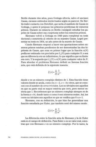 114
Berlín durante dos años, pues Gotinga ofrecía, salvo el anciano
Gauss, escasos estímulos intelectuales según su parecer. En Ber-
lín trabó contacto con Dirichlet, que sería el sustituto de Gauss en
Gotinga, y quien le propuso los prin1eros problemas de números
primos. Durante su estancia en Berlín consiguió estudiar los pa-
peles de Gauss sobre sus conjeturas sobre los números primos.
Riemann volvió a Gotinga en 1849 para completar su tesis
doctoral y someterla al criterio de su maestro Gauss. Logró pre-
sentar su tesis en 1854, un año antes de la muerte de Gauss.
Cundo Riemann empezó a hacer sus aportaciones sobre nú-
meros primos estaban pendientes de ser demostradas las dos hi-
pótesis de Gauss, que eran en primer lugar que la función n(N)
podía ser estimada con precisión porLJN) para cualquierN, o sea
que su diferencia era un infinitésin10, lo que significa que su límite
era cero. Yla segunda que LJN) 2: n(N) para cualquier valor de N.
Para abordar el problema Riemann definió su famosa función
zeta, que está definida de la siguiente manera:
"' 1
s(z)= I - z,
n -1 n
donde z es un número complejo distinto de l. Esta función tiene
valores donde se anula, como en z =- 2, z =-4 y otros, que se cono-
cen con el nombre de ceros triviales. Los no triviales son aquellos
en que su parte real es mayor estricta que cero, pero menor es-
tricta que l. Recordemos que un número complejo siempre es de
la forma a+ bi, donde tanto a como b son números reales. Así, los
ceros no triviales son aquellos en que se verifica que O< a< l.
Riemann, con su definición, lo que hizo fue generalizar una
función estudiada por Euler, que también notó del mismo modo:
00 1
t(x)= I~-
,,_¡n
La diferencia entre la función zeta de Riemann y la de Euler
está en el campo de definición. Para Euler x es un valor real, mien-
tras que con Riemann z es un número complejo. Por lo tanto, la
PONIENDO ORDEN ENTRE LOS NÚMEROS PRIMOS
 