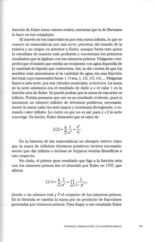 función de Euler torna valores reales, rrúentras que la de Riernann
lo hace en los complejos.
El interés de los matemáticos por esta suma infinita, lo que se
conoce en matemáticas por una serie, proviene del mundo de la
música y su origen es anterior a Euler, aunque fuera este quien
la estudiara de manera más profunda y encontrara los primeros
resultados que la ligaban con los números primos. Pitágoras com-
probó que el sonido que errútía un recipiente con agua dependía de
la cantidad de líquido que contuviera. Así, se dio cuenta de que los
sonidos eran armoniosos si la cantidad de agua era una fracción
del total cuyo numerador fuese l. Osea, 1, 1/2, 1/3, 1/4,... Pitágoras
llamó a esta serie, por sus virtudes musicales, armónica. La suma
de la serie armónica era el resultado de darle a x el valor 1 en la
función zeta de Euler. Se puede probar que la suma de esa serie es
infinito. Podría pensarse que ese es un resultado evidente, pues si
sumarnos un número infinito de térrrúnos positivos, necesaria-
mente la suma cada vez será mayor y terrrúnará divergiendo, o to-
rnando valor infinito. Lo cierto es que no es así: para x =2 la serie
converge. De hecho, Euler demostró que el valor de
00 1 Jt2
C(2) =}:-
2 =-.
n-1 n 6
En la historia de las matemáticas no siempre estuvo claro
que la suma de infinitos términos positivos tuviera necesaria-
mente que dar infinito e incluso se forjaron teorías filosóficas a
este respecto.
Sin duda, el primer gran resultado que liga a la función zeta
con los números primos fue el obtenido por Euler en 1737, que
afinna:
00
1 1
C(x) =Í: ~=TI - --x,
n•l n pEP 1- p
siendo x un número real y P el conjunto de los números primos.
En la fórmula se cambia la suma por un producto de fracciones
generadas por números primos. Para llegar a ese resultado Euler
PONIENDO ORDEN ENTRE LOS NÚMEROS PRIMOS 115
 