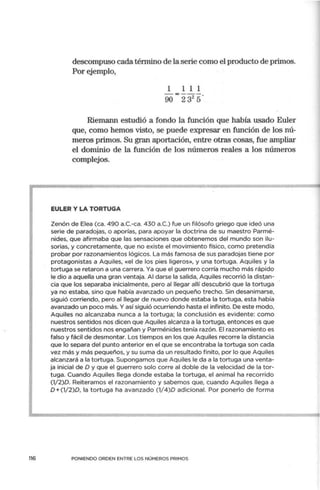 116
descompuso cada término de la serie como el producto de primos.
Por ejemplo,
1 1 1 1
90 = 232
5º
Riemann estudió a fondo la función que había usado Euler
que, como hemos visto, se puede expresar en función de los nú-
meros primos. Su gran aportación, entre otras cosas, fue ampliar
el dominio de la función de los números reales a los números
complejos.
EULER Y LA TORTUGA
Zenón de Elea (ca. 490 a.C.-ca. 430 a.C.) fue un filósofo griego que ideó una
serie de paradojas, o aporías, para apoyar la doctrina de su maestro Parmé-
nides, que afirmaba que las sensaciones que obtenemos del mundo son ilu-
sorias, y concretamente, que no existe el movimiento físico, como pretendía
probar por razonamientos lógicos. La más famosa de sus paradojas tiene por
protagonistas a Aquiles, «el de los pies ligeros», y una tortuga. Aquiles y la
tortuga se retaron a una carrera. Ya que el guerrero corría mucho más rápido
le dio a aquella una gran ventaja. Al darse la salida, Aquiles recorrió la distan-
cia que los separaba inicialmente, pero al llegar allí descubrió que la tortuga
ya no estaba, sino que había avanzado un pequeño trecho. Sin desanimarse,
siguió corriendo, pero al llegar de nuevo donde estaba la tortuga, esta había
avanzado un poco más. Y así siguió ocurriendo hasta el infinito. De este modo,
Aquiles no alcanzaba nunca a la tortuga; la conclusión es evidente: como
nuestros sentidos nos dicen que Aquiles alcanza a la tortuga, entonces es que
nuestros sentidos nos engañan y Parménides tenía razón. El razonamiento es
falso y fácil de desmontar. Los tiempos en los que Aquiles recorre la distancia
que lo separa del punto anterior en el que se encontraba la tortuga son cada
vez más y más pequeños, y su suma da un resultado finito, por lo que Aquiles
alcanzará a la tortuga. Supongamos que Aquiles le da a la tortuga una venta-
ja inicial de O y que el guerrero solo corre al doble de la velocidad de la tor-
tuga. Cuando Aquiles llega donde estaba la tortuga, el animal ha recorrido
(1/2)0. Reiteramos el razonamiento y sabemos que, cuando Aquiles llega a
0+(1/2)0, la tortuga ha avanzado (1/4)0 adicional. Por ponerlo de forma
PONIENDO ORDEN ENTRE LOS NÚMEROS PRIMOS
 