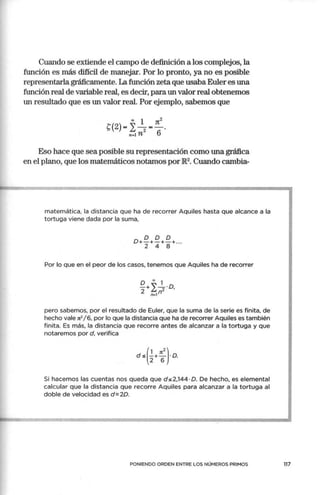 Cuando se extiende el campo de definición a los complejos, la
función es más difícil de manejar. Por lo pronto, ya no es posible
representarla gráficamente. La función zeta que usaba Euler es una
función real de variable real, es decir, para un valor real obtenemos
un resultado que es un valor real. Por ejemplo, sabemos que
00 1 Jt2
t(2)= 2-2=-.
n-1 n 6
Eso hace que sea posible su representación como una gráfica
en el plano, que los matemáticos notamos por JR2. Cuando cambia-
matemática, la distancia que ha de recorrer Aquiles hasta que alcance a la
tortuga viene dada por la suma,
Por lo que en el peor de los casos, tenemos que Aquiles ha de recorrer
o 00
1
-+ "-·O
2 L, 2 '
n- ln
pero sabemos, por el resultado de Euler, que la suma de la serie es finita, de
hecho vale n2
/ 6, por lo que la distancia que ha de recorrer Aquiles es también
finita. Es más, la distancia que recorre antes de alcanzar a la tortuga y que
notaremos por d, verifica
Si hacemos las cuentas nos queda que ds2,144·0. De hecho, es elemental
calcular que la distancia que recorre Aquiles para alcanzar a la tortuga al
doble de velocidad es d=2D.
PONIENDO ORDEN ENTRE LOS NÚMEROS PRIMOS 117
 