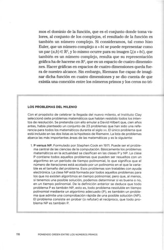 118
mos el dominio de la función, que es el conjunto donde toma va-
lores, al conjunto de los complejos, el resultado de la función es
también un número complejo. Si consideramos, tal como hizo
Euler, que un número complejo a+ bi se puede representar como
un par (a,b) E JR.2
, y lo mismo ocurre para su imagen 'i;,(a+bi), que
también es un número complejo, resulta que su representación
gráfica ha de hacerse en lR.4
, que es un espacio de cuatro dimensio-
nes. Hacer gráficas en espacios de cuatro dimensiones queda fue-
ra de nuestro alcance. Sin embargo, Riemann fue capaz de imagi-
nar dicha función en cuatro dimensiones y se dio cuenta de que
existía una conexión entre los números primos y los ceros no tri-
LOS PROBLEMAS DEL MILENIO
Con el propósito de celebrar la llegada del nuevo milenio, el Instituto Clay
seleccionó siete problemas matemáticos que habían resistido todos los inten-
tos de resolución. Se pretendía con ello emular a David Hilbert que, cien años
antes, había planteado un conjunto de 23 problemas que han sido una refe-
rencia para todos los matemáticos durante el siglo xx. El único problema que
está incluido en las dos listas es la hipótesis de Riemann. La lista de problemas
abarca las más importantes áreas de las matemáticas y es la siguiente:
l. P versus NP. Formulado por Stephen Cook en 1971. Puede ser el proble-
ma central de las ciencias de la computación. Básicamente los problemas
matemáticos en la actua lidad se clasifican en las clases P y NP. La clase
P contiene todos aquellos problemas que pueden ser resueltos con un
algoritmo en un período de tiempo polinomial, lo que significa que el
número de iteraciones está acotado por un polinomio en el que la varia-
ble es el tamaño del problema. Esos problemas son tratables con ayuda
electrónica. La clase NP está formada por todos aquellos problemas para
los que no existen algoritmos en tiempo pol inomial, pero que, al menos,
si tenemos una posible solución, podemos determinar si es buena o no,
en un tiempo polinomial. De la definición anterior se deduce que todo
problema P es también NP, esto es, todo problema resoluble en tiempo
polinomial mediante un algoritmo adecuado (P), es también un proble-
ma que admite una comprobación rápida de una posible solución (NP).
El problema consiste en probar (o refutar) el recíproco, que todo pro-
blema NP es también P.
PON IENDO ORDEN ENTRE LOS NÚMEROS PRIMOS
 