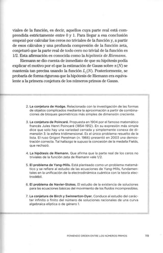 viales de la función, es decir, aquellos cuya parte real está com-
prendida estrictamente entre Oy l. Para llegar a esa conclusión
empezó por calcular los ceros no triviales de la función y, a partir
de esos cálculos y una profunda compresión de la función zeta,
conjeturó que la parte real de todo cero no trivial de la función es
1/2. Esta afirmación es conocida como la hipótesis de Riemann.
Riemann se dio cuenta de inmediato de que su hipótesis podía
explicar el motivo por el que la estimación de Gauss sobre n(N) se
mantenía tan precisa usando la función L;(N). Posteriormente, se
probaría de forma rigurosa que la hipótesis de Riemann era equiva-
lente a la primera conjetura de los números primos de Gauss.
2. La conjetura de Hodge. Relacionada con la investigación de las formas
de objetos complicados mediante la aproximación a partir de combina-
ciones de bloques geométricos más simples de dimensión creciente.
3. La conjetura de Poincaré. Propuesta en 1904 por el famoso matemático
francés Jules Henri Poincaré (1854-1912). En su expresión más simple
dice que solo hay una variedad cerrada y simplemente conexa de di-
mensión 3: la esfera tridimensional. Es el único problema resuelto de la
lista. El ruso Grigori Per.elman (n. 1966) presentó en 2003 una demos-
tración correcta. Tal hallazgo le supuso la concesión de la medalla Fields,
que rechazó.
4. La hipótesis de Riemann. Que afirma que la parte real de los ceros no
triviales de la función zeta de Riemann vale 1/2.
5. El problema de Yang-Milis. Está planteado como un problema matemá-
tico y se refiere al estudio de las ecuaciones de Yang-Milis, fundamen-
tales en la unificación de la electrodinámica cuántica con la teoría elec-
trodébil.
6. El problema de Navier-Stokes. El estudio de la existencia de soluciones
para las ecuaciones básicas del movimiento de los fluidos incompresibles.
7. La conjetura de Birch y Swinnerton-Dyer. Conduce al estudio del carác-
ter infinito o finito del número de soluciones racionales de una curva
algebraica elíptica o de género l .
PONIENDO ORDEN ENTRE LOS NÚMEROS PRIMOS
1
119
 