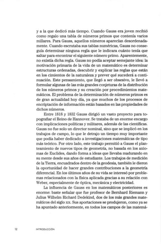 12
y a la que dedicó más tiempo. Cuando Gauss era joven recibió
como regalo una tabla de números primos que contenía varios
millares. Para Gauss, aquellos números aparecían desordenada-
mente. Cuando escrutaba sus tablas numéricas, Gauss no conse-
guía determinar ninguna regla que le indicara cuánto tenía que
saltar para encontrar el siguiente número primo. Aparentemente,
no existía dicha regla. Gauss no podía aceptar semejante idea: la
motivación primaria de la vida de un matemático es determinar
estructuras ordenadas, descubrir y explicar las reglas que están
en los cimientos de la naturaleza y prever qué sucederá a conti-
nuación. Este pensamiento, que llegó a ser obsesivo, le llevó a
formular algunas de las más grandes conjeturas de la distribución
de los números primos y su creación por procedimientos mate-
máticos. El problema de la determinación de números primos es
de gran actualidad hoy día, ya que muchos de los procesos de
encriptación de información están basados en las propiedades de
dichos números.
Entre 1818 y 1832 Gauss dirigió un vasto proyecto para to-
pografiar el Reino de Hannover. Se trataba de un enorme encargo
con implicaciones políticas y militares, además de las científicas.
Gauss no fue solo un director nominal, sino que se implicó en los
trabajos de campo, lo que le detrajo un tiempo muy importante
que podía haber dedicado a investigaciones matemáticas de tipo
más teórico. Por otro lado, este trabajo permitió a Gauss el plan-
teamiento de nuevos tipos de geometría, no basada en los axio-
mas de Euclides, dando forma a ideas que llevaba madurando en
su mente desde sus años de estudiante. Los trabajos de medición
de la Tierra, encuadrados dentro de la geodesia, también le dieron
la oportunidad de hacer grandes contribuciones a la geometría
diferencial. En los últimos años de su vida se interesó por proble-
mas relacionados con la física aplicada gracias a su relación con
Weber, especialmente de óptica, mecánica y electricidad.
La influencia de Gauss en los matemáticos posteriores es
enorme: baste señalar que fue profesor de Bernhard Riemann y
Julius Wilhelm Richard Dedekind, dos de los más grandes mate-
máticos del siglo XIX. Sus aportaciones se produjeron, como ya se
ha apuntado anteriormente, en todos los campos de las matemá-
INTRODUCCIÓN
 