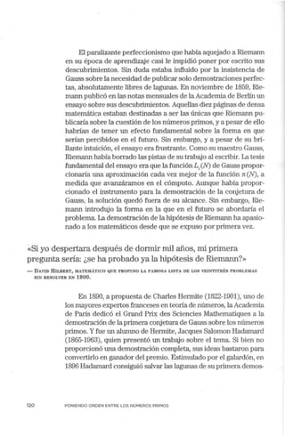 El paralizante perfeccionismo que había aquejado a Riemann
en su época de aprendizaje casi le impidió poner por escrito sus
descubrimientos. Sin duda estaba influido por la insistencia de
Gauss sobre la necesidad de publicar solo demostraciones perfec-
tas, absolutamente libres de lagunas. En noviembre de 1859, Rie-
mann publicó en las notas mensuales de laAcademia de Berlín un
ensayo sobre sus descubrimientos.Aquellas diez páginas de densa
matemática estaban destinadas a ser las únicas que Riemann pu-
blicaría sobre la cuestión de los números primos, y a pesar de ello
habrían de tener un efecto fundamental sobre la forma en que
serían percibidos en el futuro. Sin embargo, y a pesar de su bri-
llante intuición, el ensayo era frustrante. Como su maestro Gauss,
Riemann había borrado las pistas de su trabajo al escribir. La tesis
fundamental del ensayo era que la función Li(N) de Gauss propor-
cionaría una aproximación cada vez mejor de la función n (N), a
medida que avanzáramos en el cómputo: Aunque había propor-
cionado el instrumento para la demostración de la cortjetura de
Gauss, la solución quedó fuera de su alcance. Sin embargo, Rie-
mann introdujo la forma en la que en el futuro se abordaría el
problema. La demostración de la hipótesis de Riemann ha apasio-
nado a los matemáticos desde que se expuso por primera vez.
~<Si yo despertara después de dormir mil años, mi primera
pregunta sería: ¿se ha probado ya la hipótesis de Riemann?»
- DAVID HILBERT, MATEMÁTICO QUE PROPUSO LA FAMOSA LISTA DE LOS VEINTITRÉS PROBLEMAS
SIN RESOLVER EN 1900.
En 1890, a propuesta de Charles Hermite (1822-1901), uno de
los mayores expertos franceses en teoría de números, laAcademia
de París dedicó el Grand Prix des Sciencies Mathematiques a la
demostración de la primera cortjetura de Gauss sobre los números
primos. Yfue un alumno de Herrnite, Jacques Salomon Hadamard
(1865-1963), quien presentó un trabajo sobre el tema. Si bien no
proporcionó una demostración completa, sus ideas bastaron para
convertirlo en ganador del premio. Estimulado por el galardón, en
1896 Hadamard consiguió salvar las lagunas de su primera demos-
120 PONIENDO ORDEN ENTRE LOS NÚMEROS PRIMOS
 