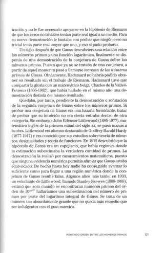 tración y no le fue necesario apoyarse en la hipótesis de Riemann
de que los ceros no triviales tenían parte real igual a un medio. Para
su nueva demostración le bastaba con probar que ningún cero no
trivial tenía parte real mayor que uno, y eso sí pudo probarlo.
Un siglo después de que Gauss descubriera una relación entre
los números primos y una función logarítmica, finalmente se dis-
ponía de una demostración de la conjetura de Gauss sobre los
números primos. Puesto que ya no se trataba de una conjetura, a
partir de aquel momento pasó a llamarse teorema de los números
primos de Gauss. Obviamente, Hadamard no habría podido obte-
ner su resultado sin el trabajo de Riemann. Hadamard tuvo que
compartir la gloria con un matemático belga: Charles de la Valleé-
Poussin (1866-1962), que había hallado en el mismo año una de-
mostración distinta del mismo resultado.
Quedaba, por tanto, pendiente la demostración o refutación
de la segunda conjetura de Gauss sobre los nún1eros primos. Si
probar una conjetura de Gauss era una hazaña formidable, tratar
de probar que su intuición no era cierta entraba dentro de otra
categoría. Sin embargo, John Edensor Littlewood (1885-1977), ma-
temático inglés de la primera mitad del siglo xx, se puso manos a
la obra. Littlewood era alumno destacado de Godfrey Harold Hardy
(1877-1947) y era conocido por sus estudios sobre teoría de núme-
ros, desigualdades y teoría de funciones. En 1912 descubrió que la
hipótesis de Gauss era un espejismo, que había regiones donde
la estimación subestimaba la verdadera cantidad de primos. La
demostración la realizó por razonamientos matemáticos, puesto
que ninguna evidencia nun1érica permitía afumar que Gauss estaba
equivocado. De hecho hasta hoy nadie ha conseguido avanzar lo
suficiente como para llegar a una región numérica donde la con-
jetura de Gauss resulte falsa. Algunos años más tarde, en 1933,
un estudiante de Littlewood, llamado Stanley Skewes (1899-1988),
estimó que solo cuando se encontraran números primos del or-
den de 1010w"' hallaríamos una subestimación del número de pri-
mos por parte del logaritmo integral de Gauss. Se trata de un
número tan absurdamente grande que no queda más remedio que
ser indulgentes con el gran maestro.
PONIENDO ORDEN ENTRE LOS NÚMEROS PRIMOS 121
 