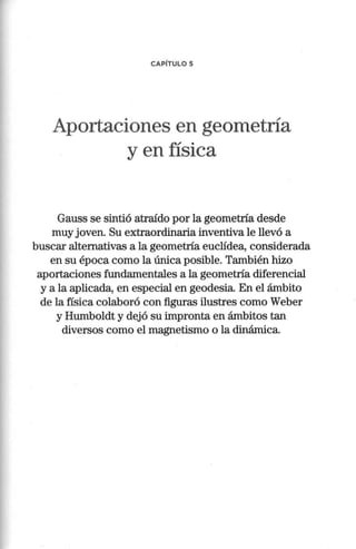 CAPÍTULO 5
Aportaciones en geometría
y en física
Gauss se sintió atraído por la geometría desde
muy joven. Su extraordinaria inventiva le llevó a
buscar alternativas a la geometría euclídea, considerada
en su época como la única posible. También hizo
aportaciones fundamentales a la geometría diferencial
y a la aplicada, en especial en geodesia. En el ámbito
de la física colaboró con figuras ilustres como Weber
y Humboldt y dejó su impronta en ámbitos tan
diversos como el magnetismo o la dinámica.
 