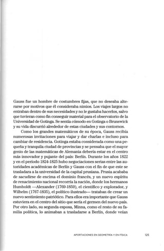 Gauss fue un hombre de costumbres fijas, que no deseaba alte-
rarse por motivos que él consideraba nimios. Los viajes largos no
entraban dentro de sus necesidades y no le gustaba hacerlos, salvo
que tuvieran como fin conseguir material para el observatorio de la
Universidad de Gotinga. Se sentía cómodo en Gotinga o Brunswick
y su vida discurrió alrededor de estas ciudades y sus contornos.
Como los grandes matemáticos de su época, Gauss recibía
numerosas invitaciones para viajar y dar charlas e incluso para
cambiar de residencia. Gotinga estaba considerada como una pe-
queña y tranquila ciudad de provincias y se pensaba que el mayor
genio de las matemáticas de Alemania debería estar en el centro
más innovador y pujante del país: Berlín. Durante los años 1822
y en el período 1824-1825 hubo negociaciones serias entre las au-
toridades académicas de Berlín y Gauss con el fin de que este se
trasladara a la universidad de la capital prusiana. Prusia acababa
de sacudirse de encima el dominio francés, y un nuevo espíritu
de renacimiento nacional recorría la nación, donde los hermanos
Humboldt - Alexander (1769-1859), el científico y explorador, y
Wilhelm (1767-1835), el político ilustrado- trataban de crear un
nuevo sentimiento patriótico. Para ellos era importante que Gauss
estuviera en el centro del sitio que sería el germen del nuevo país.
Por otro lado, su segunda esposa, Minna, corno el resto de su fa-
milia política, lo animaban a trasladarse a Berlín, donde veían
APORTACIONES EN GEOMETRÍA Y EN FÍSICA 125
 