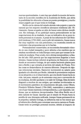 126
nuevas oportunidades. A esto hay que añadir la muerte del secre-
tario de la sección científica de la Academia de Berlín, que abría
la posibilidad de ofrecerle a Gauss un puesto prestigioso y mucho
mejor pagado que el que tenía en Gotinga.
Berlín era la cabeza del estado alemán más pujante y parecía
natural que los mejores científicos alemanes residieran allí. Ob-
viamente, Gauss ocupaba un sitio de honor entre dichos científi-
cos. Sin embargo, él no participó nunca personalmente en las
negociaciones de su traslado, lo que es indicativo de su poco in-
terés personal en el asunto. Apesar de los esfuerzos de Carl Hein-
rich Lindenau (1755-1842), nuevo jefe del ministerio, Gauss nunca
fue muy explícito con sus peticiones y no mostraba interés en
contestar a las propuestas que se le hacían.
Personalmente conservador, se encontraba demasiado cómo-
do en una ciudad tranquila y poco abierta a los cambios que se
estaban sucediendo en toda Europa como para que tomase la de-
cisión de mudarse. Pese a todo, tuvo ofertas inmejorables y a fina-
les del año 1825 parecía que las negociaciones llegarían a buen
término. Gauss incluso informó al gobierno de IIannover, estado
donde se encuentra Gotinga, de que estaba haciendo planes para
irse a Berlín y que entraría al servicio del estado de Prusia. Pero
las cosas se desarrollaron de manera diferente. Después de algu-
nas reticencias iniciales, Hannover incrementó su salario para
igualarlo a lo ofrecido por Berlín. Además le prometieron mejoras
en su situación y en el observatorio, que era donde Gauss hacía su
vida. Así pues, estando ya de antemano muy poco convencido de
su mudanza, decidió quedarse y no salir de Gotinga. Esta decisión
disgustó a muchos de sus amigos, que estaban involucrados en
el movimiento patriótico de renacimiento del país, como Olbers,
Friedrich Wilhelm Bessel (1784-1846), matemático y astrónomo
con el que Gauss mantenía correspondencia, y, por supuesto, Lin-
denau, que se sintieron decepcionados. Para ellos Berlín era el
sitio natural de Gauss. Querían que el estado de Prusia fuera la
semilla de una Alemania unificada. Aunque Gauss permaneció en
la pequeña y aislada Gotinga, su influencia real no fue menor que
si hubiera ido a Berlín para comenzar una nueva carrera en Prusia.
Gauss tenía un prestigio personal enorme, debido al impacto de
APORTACIONES EN GEOMETRIA Y EN F[SICA
 