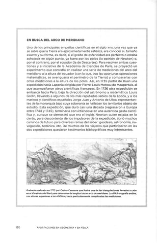 130
EN BUSCA DEL ARCO DE MERIDIANO
Uno de los principales empeños científicos en el sig lo xv111, una vez que ya
se sabía que la Tierra era aproximadamente esférica, era conocer su tamaño
exacto y su forma, es decir, si el grado de esfericidad era perfecto o estaba
achatada en algún punto, ya fuera por los polos (la opinión de Newton) o,
por el contrario, por el ecuador (la de Descartes). Para resolver ambas cues-
tiones y a iniciativa de la Academ ia de Ciencias de París, se proyectó un
experimento que consistía en realizar una serie de mediciones del arco del
meridiano a la altura del ecuador (con lo que, tras las oportunas operaciones
matemáticas, se averiguaría el perímetro de la Tierra) y compararlas con
otras mediciones a la altura de los polos. Así, en 1735 partió de Ruan una
expedición hacia Laponia dirigida por Pierre-Louis Moreau de Maupertuis, al
que acompañaron otros científicos franceses. En 1736 otra expedición se
embarcó hacia Perú, bajo la dirección del astrónomo y matemático Louis
Godin, llevando a algunos de los más reputados sabios de la época, y a los
marinos y científicos españoles Jorge Juan y Antonio de Ulloa, representan-
tes de la monarquía bajo cuya soberanía se hallaban los territorios objeto de
estudio. Esta expedición, que duró casi una década (regresaron a Europa
entre 1744 y 1745), terminaría convirtiéndose en una auténtica gesta cientí-
fica y, aunque se demostró que era el inglés Newton quien estaba en lo
cierto, para descontento de los impulsores de la expedición, abrió muchos
caminos de futuro para diversas ramas del saber: geodesia, astronomía, na-
vegación, botánica, etc. De muchos de los viajeros que participaron en las
dos expediciones quedaron testimonios bibliográficos muy interesantes.
Grabado realizado en 1773 por Castro Carmona que ilustra una de las triangulaciones llevadas a cabo
en el Virreinato del Perú para determinar la longitud de un arco de meridiano. La difícil orografía andina,
con alturas superiores a los 4 000 m, hacía particularmente complicadas las mediciones.
APORTACIONES EN GEOMETRÍA Y EN FÍSICA
 