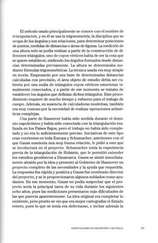 El método usado principab:nente se conoce con el nombre de
triangulación, y en él se usa la trigonometría, la disciplina que se
ocupa de los ángulos y sus relaciones, para determinar posiciones
de puntos, medidas de distancias o áreas de figuras. La medición de
una altura solo se podía realizar a partir de la construcción de di-
ferentes triángulos, uno de cuyos vértices había de ser la cota que
se quiere establecer, midiendo los ángulos formados desde distan-
cias determinadas previamente. La altura se determinaba me-
diante fórmulas trigonométricas. La técnica usada era muy simple
en teoría. Empezando por una base de determinadas distancias
calculadas con precisión, el área objeto de estudio debía ser cu-
bierta por una malla de triángulos cuyos vértices estuvieran vi-
sualmente conectados, y a partir de ese momento se trataba de
establecer los ángulos que definían dichos triángulos. Este proce-
dimiento requiere de mucho tiempo y esfuerzo para el trabajo de
campo. Además, en ausencia de calculadoras modernas, también
era muy costoso por la necesidad de realizar operaciones aritmé-
ticas complejas.
Una parte de Hannover había sido medida durante el domi-
nio napoleónico y había sido conectada con la triangulación rea-
lizada en los Países Bajos, pero el trabajo no había sido comple-
tado y no era lo suficientemente preciso. Iniciativas de este tipo
eran corrientes en toda Europa y Schumacher, astrónomo con el
que Gauss mantenía una muy buena relación, le pidió a este que
se involucrara en el proyecto. Schumacher tenía la experiencia
previa de la triangulación de Holstein, que le pernütió extender
los estudios geodésicos a Dinamarca. Gauss se sintió inmediata-
mente atraído por la idea y presentó al Gobierno de Hannover un
proyecto completo de las necesidades y la ayuda que requeriría.
La respuesta fue rápida y positiva y Gauss fue nombrado director
del proyecto, y se le proporcionaron algunos soldados como ayu-
dantes. En ese momento, Gauss no podía sospechar que el pro-
yecto sería la principal tarea de su vida durante los siguientes
ocho años, pues las mediciones presentaron más dificultades de
las que parecía aparentemente. La idea original era completar lo
existente, pero pronto se vio que era mejor cartografiar el Estado
entero, pues lo que se tenía era defectuoso, e incluir además la
APORTACIONES EN GEOMETRÍA Y EN FÍSICA 131
 