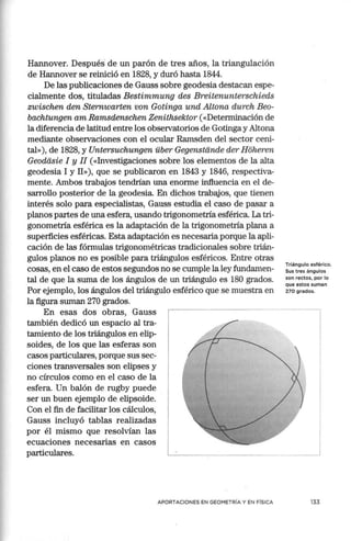 Hannover. Después de un parón de tres años, la triangulación
de Hannover se reinició en 1828, y duró hasta 1844.
De las publicaciones de Gauss sobre geodesia destacan espe-
cialmente dos, tituladas Bestimmung des Breitenunterschieds
zwischen den Sternwarten van Gatinga und Altana durch Bea-
bachtungen am Ramsdenschen Zenithsektar («Determinación de
la diferencia de latitud entre los observatorios de Gotinga y Altona
mediante observaciones con el ocular Ramsden del sector ceni-
tal»), de 1828, y Untersuchungen über Gegenstande der Hoheren
Geadéisie I y II («Investigaciones sobre los elementos de la alta
geodesia I y II»), que se publicaron en 1843 y 1846, respectiva-
mente. Ambos trabajos tendrían una enorme influencia en el de-
sarrollo posterior de la geodesia. En dichos trabajos, que tienen
interés solo para especialistas, Gauss estudia el caso de pasar a
planos partes de una esfera, usando trigonometría esférica. La tri-
gonometría esférica es la adaptación de la trigonometría plana a
superficies esféricas. Esta adaptación es necesaria porque la apli-
cación de las fórmulas trigonométricas tradicionales sobre trián-
gulos planos no es posible para triángulos esféricos. Entre otras
cosas, en el caso de estos segundos no se cumple la ley fundamen-
tal de que la suma de los ángulos de un triángulo es 180 grados.
Por ejemplo, los ángulos del triángulo esférico que se muestra en
la figura suman 270 grados.
En esas dos obras, Gauss
también dedicó un espacio al tra-
tamiento de los triángulos en elip-
soides, de los que las esferas son
casos particulares, porque sus sec-
ciones transversales son elipses y
no círculos como en el caso de la
esfera. Un balón de rugby puede
ser un buen ejemplo de elipsoide.
Con el fin de facilitar los cálculos,
Gauss incluyó tablas realizadas
por él mismo que resolvían las
ecuaciones necesarias en casos
particulares.
Triángulo esférico.
Sus tres ángulos
son rectos, por lo
que estos suman
270 grados.
APORTACIONES EN GEOMETRÍA Y EN FÍSICA 133
 