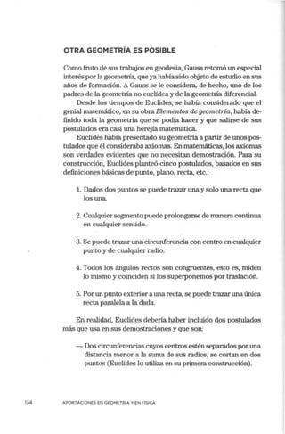 OTRA GEOMETRÍA ES POSIBLE
Como fruto de sus trabajos en geodesia, Gauss retomó un especial
interés por la geometría, que ya había sido objeto de estudio en sus
años de formación. A Gauss se le considera, de hecho, uno de los
padres de la geometría no euclídea y de la geometría diferencial.
Desde los tiempos de Euclides, se había considerado que el
genial matemático, en su obra Elementos de geometría, había de-
finido toda la geometría que se podía hacer y que salirse de sus
postulados era casi una herejía matemática.
Euclides había presentado su geometría a partir de unos pos-
tulados que él consideraba axiomas. En matemáticas, los axiomas
son verdades evidentes que no necesitan demostración. Para su
construcción, Euclides planteó cinco postulados, basados en sus
definiciones básicas de punto, plano, recta, etc.:
l. Dados dos puntos se puede trazar una y solo una recta que
los una.
2. Cualquier segmento puede prolongarse de manera continua
· en cualquier sentido.
3. Se puede trazar una circunferencia con centro en cualquier
punto y de cualquier radio.
4. Todos los ángulos rectos son congruentes, esto es, miden
lo mismo y coinciden si los superponemos por traslación.
5. Por un punto exterior a una recta, se puede trazar una única
recta paralela a la dada.
En realidad, Euclides debería haber incluido dos postulados
más que usa en sus demostraciones y que son:
- Dos circunferencias cuyos centros estén separados por una
distancia menor a la suma de sus radios, se cortan en dos
puntos (Euclides lo utiliza en su primera construcción).
134 APORTACIONES EN GEOMETRÍA Y EN FÍSICA
 