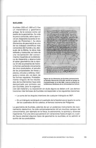 EUCLIDES
Euclides (325 a.C.-265 a.C.) fue
un matemático y geómetra
griego. Se le conoce como «el
padre de la geometría». Su vida
es poco conocida, salvo que vi-
vió en Alejandría durante el rei-
nado de Ptolomeo l. Su obra
Elementos de geometría es uno
de los trabajos científicos más
conocidos del mundo y es, des-
pués de la Biblia, la obra más
editada y traducida; se trata de
una recopilación del conoci-
miento impartido en la bibliote-
ca de Alejandría y abarca todo
el saber geométrico de su épo-
ca. En ella se presenta de mane-
ra formal, partiendo únicamente
de cinco postulados, el estudio
de las propiedades de líneas y
planos, círculos y esferas, trián-
gulos y conos, etc.; es decir, de
las formas regulares. Probable-
mente ninguno de los resulta-
dos de los Elementos haya sido
demostrado por primera vez
por Euclides, pero la organiza-
Página de los Elementos de Euclides perteneciente
al llamado Manuscrito d'Orville, escrito en griego en
Constantinopla, en el año 888, y que se conserva en
la Biblioteca Bodleiana de la Universidad de Oxford.
ción del material y su exposición sin duda alguna se deben a él. Las demos-
traciones más famosas de Euclides corresponden a los siguientes teoremas:
- La suma de los ángulos interiores de cualquier triángulo es 180º.
- En un triángulo rectángulo el cuadrado de la hipotenusa es igual a la suma
de los cuadrados de los catetos, el famoso teorema de Pitágoras.
La geometría de Euclides, además de ser un poderoso instrumento de razo-
namiento deductivo, ha sido extremadamente útil en muchos campos del
conocimiento, por ejemplo en la física, la astronomía, la química y diversas
ingenierías. Fue una obra que perduró sin variaciones hasta el siglo x1
x, cuan-
do Gauss planteó algunos tipos de geometría no euclídea, al no admitir el
quinto de sus postulados.
A PORTACIONES EN GEOMETRÍA Y EN FÍSICA 135
 
