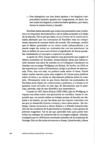 136
- Dos triángulos con dos lados iguales y los ángulos com-
prendidos también iguales son congruentes, es decir, tie-
nen todos los ángulos y todos los lados iguales y, por tanto,
tienen la misma forma y tamaño.
Euclides había asumido que todos los postulados eran eviden-
tes y no requerían demostración y así se había aceptado a lo largo
de la historia. Tal es así que Kant, en su Crítica de la razón pura,
había afirmado que los conceptos de Euclides eran un compo-
nente esencial de nuestra visión del mundo. Sin embargo, resultó
que el último postulado es en cierto modo independiente y se
puede negar sin entrar en contradicción con los anteriores. La
idea es definir de una nueva forma el significado de líneas parale-
las, trasladando el concepto a espacios no planos.
A partir de 1813, Gauss elaboró una geometría que negaba el
último postulado de Euclides, desarrollando ideas que había te-
nido durante sus años de estudio en el Collegium Carolinum en
charlas con su amigo Wolfgang von Bolyai. De hecho, en 1816, se
las expresó por carta a Schumacher, amigo y profesor de astrono-
mía. Pero, una vez más, no publicó nada sobre el tema. Puede
haber varias razones para esta negativa de Gauss para publicar
sobre el tema y no entrar en discusiones públicas sobre la cues-
tión. Obviamente todo lo que fuera discutir los postulados de
Euclides sería objeto de controversia y polémica, y a Gauss no le
gustaba verse envuelto en este tipo de discusiones, que le pare-
cían, además, más de tipo filosófico que matemático.
Cuando en 1831 János Bolyai (1802-1860), hijo de Wolfgang, le
expuso sus ideas sobre una geometría no euclídea, Gauss le res-
pondió que «no puedo alabar su trabajo porque al hacerlo me ala-
baría a mí mismo, ya que las ideas que me expone coinciden con
las que yo desarrollé treinta o treinta y cinco años antes». Sin em-
bargo, Gauss reconoció a János Bolyai y a Nikolái Lobachevski,
otro de los creadores de la geometría no euclídea, como genios de
primera magnitud. Tal es así que aprendió ruso para poder leer
todos los trabajos de Lobachevski en su lengua original. Además,
consiguió que en 1842 fuera nombrado miembro de laAcademia de
Gotinga Hoy en día todos reconocen a Gauss, Lobachevski yJános
APORTACIONES EN GEOMETRIA Y EN FISICA
 