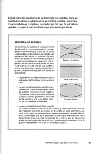 Bolyai corno los creadores de la geornetria no euclídea. En la ac-
tualidad se admiten, además de la geornetria euclídea, las georne-
trias hiperbólicas y elípticas, dependiendo del tipo de curvatura,
positiva o negativa, que admitamos para las rectas paralelas.
GEOMETRÍA NO EUCLÍDEA
Se denomina no euclídea a cualquier forma
de geometría cuyos postulados y propie-
dades difieren en algún punto de los cinco
estat;>lecidos por Euclides en su tratado Los
elementos. No existe un solo tipo de geo-
metría no euclídea, sino muchos, aunque si
se restringe la discusión a espacios homo-
géneos, en los que la curvatura del espacio
es la misma en cada uno de sus puntos y
en los que todos sus puntos son indistin-
guibles, pueden distinguirse tres tipos de
geometrías:
- La geometría euclídea satisface los cinco
postulados de Euclides y tiene curvatura
cero.
- La geometría hiperbólica satisface úni-
camente los cuatro primeros postulados
de Euclides y tiene curvatura negativa.
Con respecto al quinto postulado de
Euclides, en esta geometría, por cada
punto exterior a una recta pasan infini-
tas rectas paralelas a la primera.
- La geometría elíptica satisface tan solo
Espacio hiperbólico
t
Espacio euclídeo
Espacio elíptico
los cuatro primeros postulados de Euclides y tiene curvatura positiva.
Con respecto al quinto postulado de Euclides, en esta geometría, por
cada punto exterior a una recta no pasa ninguna recta paralela a la pri-
mera (recuérdese que en la geometría euclídea pasaba una única recta
paralela). Es el caso de los meridianos de la Tierra, que en geometría
esférica (caso particular de la elíptica) se consideran paralelos. En la fi-
gura se representan rectas en los distintos espacios.
APORTACIONES EN GEOMETRÍA Y EN FÍSICA 137
 