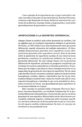 138
Como ejemplo de la importancia que el gran matemático ale-
mán concedía a estaparte de las matemáticas, Bemhard Riemann,
el alumno más destacado de Gauss, dedicó su tesis doctoral, a pe-
tición de su director, el propio Gauss, a la geometría y versó sobre
generalizaciones de geometría no euclídea.
APORTACIONES A LA GEOMETRÍA DIFERENCIAL
Aunque Gauss no publicó nada sobre geometría no euclídea, ello
no significa que no produjera importantes trabajos en geometría.
De hecho, en 1827 publicó una obra fundamental sobre geometría
diferencial, usando elementos del análisis matemático. El libro,
titulado Disquisitiones generales circa supe1jicies curvas (Dis-
quisiciones'generales sobre supe1jicies curvas), fruto de las ideas
sobre la geometría de superficies nacidas de sus observaciones
geodésicas, constituye la cont1ibución definitiva de Gauss a la
geometría diferencial. En este trabajo Gauss creó la geometría
diferencial de superficies, iniciando un programa completado por
el trabajo de muchos matemáticos en décadas posteriores. El pro-
blema que da origen a sus ideas es cómo conseguir proyectar en un
mapa plano la geometría de otros tipos de superficies. En los casos
más sencillos (los de curvatura constante) aparecen las geometrías
homogéneas: euclídea, elíptica e hiperbólica (que fue la que desa-
rrollaron Bolyai y Lobachevski). Gauss fue mucho más allá de estos
espacios homogéneos e introdujo lo que en la actualidad se deno-
mina curvatura de Gauss, una generalización para superficies de
la curvatura definida en el plano.
Este concepto le permitió hallar el llamado Theorema Egre-
gium (teorema destacable), un resultado fundamental de la geo-
metría diferencial.Informalmente, el teorema dice que la curvatura
gaussiana de una superficie diferenciable puede determinarse por
completo midiendo ángulos y distancias sobre la propia superfi-
cie, sin hacer referencia a la forma particular en que se curva den-
tro del espacio euclídeo tridimensional. Es decir, el concepto de
curvatura es una propiedad local.
APORTACIONES EN GEOMETRÍA Y EN FÍSICA
 