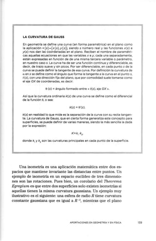 LA CURVATURA DE GAUSS
En geometría se define una curva (en forma paramétrica) en el plano como
la aplicación ,x(s)-(x(s),y(s)), siendo s número real y las funciones x(s) e
y(s) nos dan las coordenadas en el plano. Reciben el nombre de paramétri-
cas aquellas ecuaciones en que las variables x e y, cada una separadamente,
están expresadas en función de de una misma tercera variable o parámetro,
en nuestro caso s. La curva ha de ser una función continua y diferenciable, es
decir, de trazo suave y sin picos. Por ser diferenciable, en cada puntos de la
curva se puede definir la tangente de esa curva. Por definición la curvatura de
a en s se define como el ángulo que forma la tangente a la curva en el puntos,
t(s), con una dirección fija del plano, que por comodidad suele tomarse como
el eje OX de coordenadas, es decir:
e(s) = ángulo formado entre < t(s), eje OX >.
Así que la curvatura ordinaria k(s) de una curva se define como el diferencial
de la función e, o sea:
k(s) = 8'(s).
k(s) en realidad lo que mide es la separación de la curva con su recta tangen-
te. La curvatura de Gauss, que en cierta forma generaliza este concepto para
superficies, se puede definir de varias maneras, siendo la más sencilla la dada
por la expresión:
donde k1
y k2
son las curvaturas principales en cada punto de la superficie.
Una isometría es una aplicación matemática entre dos es-
pacios que mantiene invariante las distancias entre puntos. Un
ejemplo de isometría en un espacio euclídeo de tres dimensio-
nes son las rotaciones. Pues bien, un corolario del Theorema
Egregium es que entre dos superficies solo existen isometrías si
aquellas tienen la misma curvatura gaussiana. Un ejemplo muy
ilustrativo es el siguiente: una esfera de radio R tiene curvatura
constante gaussiana que es igual a R -2
, mientras que el plano
APORTACIONES EN GEOMETRÍA Y EN FÍSICA 139
 