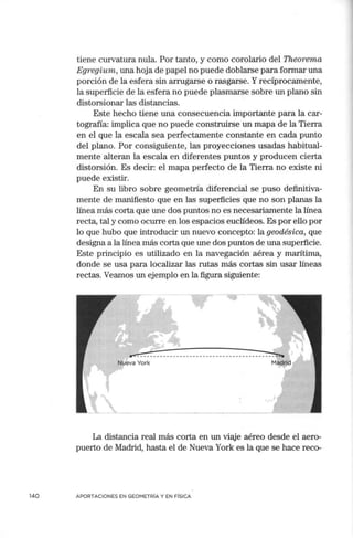 140
tiene curvatura nula. Por tanto, y como corolario del Theorema
Egregium, una hoja de papel no puede doblarse para formar una
porción de la esfera sin arrugarse o rasgarse. Yrecíprocamente,
la superficie de la esfera no puede plasmarse sobre un plano sin
distorsionar las distancias.
Este hecho tiene una consecuencia importante para la car-
tografía: implica que no puede construirse un mapa de la Tierra
en el que la escala sea perfectamente constante en cada punto
del plano. Por consiguiente, las proyecciones usadas habitual-
mente alteran la escala en diferentes puntos y producen cierta
distorsión. Es decir: el mapa perfecto de la Tierra no existe ni
puede existir.
En su libro sobre geometría diferencial se puso definitiva-
mente de manifiesto que en las superficies que no son planas la
línea más corta que une dos puntos no es necesariamente la línea
recta, tal y como ocurre en los espacios euclídeos. Es por ello por
lo que hubo que introducir un nuevo concepto: la geodésica, que
designa a la línea más corta que une dos puntos de una superficie.
Este principio es utilizado en la navegación aérea y marítima,
donde se usa para localizar las rutas más cortas sin usar líneas
rectas. Veamos un ejemplo en la figura siguiente:
La distancia real más corta en un viaje aéreo desde el aero-
puerto de Madrid, hasta el de Nueva York es la que se hace reco-
APORTACIONES EN GEOMETRÍA Y EN FÍSICA
 