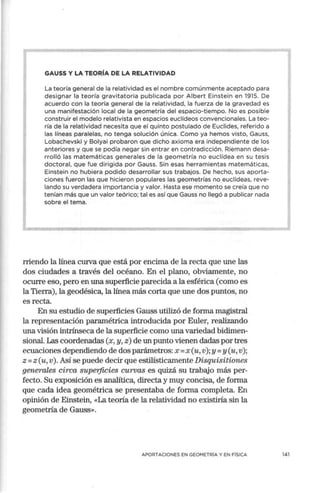 GAUSS Y LA TEORÍA DE LA RELATIVIDAD
La teoría general de la relatividad es el nombre comúnmente aceptado para
designar la teoría gravitatoria publicada por Albert Einstein en 1915. De
acuerdo con la teoría general de la relatividad, la fuerza de la gravedad es
una manifestación local de la geometría del espacio-tiempo. No es posible
construir el modelo relativista en espacios euclídeos convencionales. La teo-
ría de la relatividad necesita que el quinto postulado de Euclides, referido a
las líneas paralelas, no tenga solución única. Como ya hemos visto, Gauss,
Lobachevski y Bolyai probaron que dicho axioma era independiente de los
anteriores y que se podía negar sin entrar en contradicción. Riemann desa-
rrolló las matemáticas generales de la geometría no euclídea en su tesis
doctoral, que fue dirigida por Gauss. Sin esas herramientas matemáticas,
Einstein no hubiera podido desarrollar sus trabajos. De hecho, sus aporta-
ciones fueron las que hicieron populares las geometrías no euclídeas, reve-
lando su verdadera importancia y valor. Hasta ese momento se creía que no
tenían más que un valor teórico; tal es así que Gauss no llegó a publicar nada
sobre el tema.
rriendo la línea curva que está por encima de la recta que une las
dos ciudades a través del océano. En el plano, obviamente, no
ocurre eso, pero en una superficie parecida a la esférica (como es
la Tierra), la geodésica, la línea más corta que une dos puntos, no
es recta.
En su estudio de superficies Gauss utilizó de forma magistral
la representación paramétrica introducida por Euler, realizando
una visión intrínseca de la sup,erficie como una variedad bidimen-
sional. Las coordenadas (x, y, z) de un punto vienen dadas por tres
ecuaciones dependiendo de dos parámetros:x = x (u, v); y= y (u,v);
z = z (u, v). Así se puede decir que estilísticamente Disquisitiones
generales circa supetficies curvas es quizá su trabajo más per-
fecto. Su exposición es analítica, directa y muy concisa, de forma
que cada idea geométrica se presentaba de forma completa. En
opinión de Einstein, «La teoría de la relatividad no existiría sin la
geometría de Gauss».
APORTACIONES EN GEOMETRÍA Y EN FÍSICA 141
 