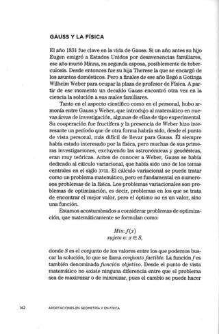 GAUSS Y LA FÍSICA
El año 1831 fue clave en la vida de Gauss. Si un año antes su hijo
Eugen emigró a Estados Unidos por desavenencias familiares,
ese año murió Minna, su segunda esposa, posiblemente de tuber-
culosis. Desde entonces fue su hija Therese la que se encargó de
los asuntos domésticos. Pero a finales de ese año llegó a Gotinga
Wilhelm Weber para ocupar la plaza de profesor de Física. A par-
tir de ese momento un decaído Gauss encontró otra vez en la
ciencia la solución a sus males familiares.
Tanto en el aspecto científico como en el personal, hubo ar-
monía entre Gauss y Weber, que introdujo al matemático en nue-
vas áreas de investigación, algunas de ellas de tipo experimental.
Su cooperación fue fructífera y la presencia de Weber hizo inte-
resante un período que de otra forma habría sido, desde el punto
de vista personal, más difícil de llevar para Gauss. Él siempre
había estado interesado por la física, pero muchas de sus prime-
ras investigaciones, excluyendo las astronómicas y geodésicas,
eran muy teóricas. Antes de conocer a Weber, Gauss se había
dedicado al cálculo variacional, que había sido uno de los temas
centrales en el siglo XVIII. El cálculo variacional se puede tratar
como un problema matemático, pero es fundamental en numero-
sos problemas de la física. Los problemas variacionales son pro-
blemas de optimización, es decir, problemas en los que se trata
de encontrar el mejor valor, pero el óptimo no es un valor, sino
una función.
Estamos acostumbrados a considerar problemas de optimiza-
ción, que matemátican1ente se formulan como:
Min:f(x)
sujeto a: x E S,
donde S es el corjunto de los valores entre los que podemos bus-
car la solución, lo que se llama conjunto factible. La funciónf es
también denominadafunción objetivo. Desde el punto de vista
matemático no existe ninguna diferencia entre que el problema
sea de maximizar o de minimizar, pues el cambio se puede hacer
142 APORTACIONES EN GEOMETRÍA Y EN FÍSICA
 