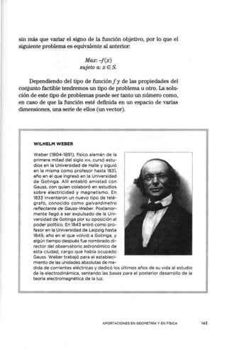 sin más que variar el signo de la función objetivo, por lo que el
siguiente problema es equivalente al anterior:
Max: -f(x)
sujeto a: x E S.
Dependiendo del tipo de función f y de las propiedades del
conjunto factible tendremos un tipo de problema u otro. La solu-
ción de este tipo de problemas puede ser tanto un número corno,
en caso de que la función esté definida en un espacio de varias
dimensiones, una serie de ellos (un vector).
WILHELM WEBER
Weber (1804-1891), físico alemán de la
primera mitad del siglo x1
x, cursó estu-
dios en la Universidad de Halle y siguió
en la misma como profesor hasta 1831,
año en el que ingresó en la Universidad
de Gotinga. Allí entabló amistad con
Gauss, con quien colaboró en estudios
sobre electricidad y magnetismo. En
1833 inventaron un nuevo tipo de telé-
grafo, conocido como galvanómetro
reflectante de Gauss-Weber. Posterior-
mente llegó a ser expulsado de la Uni-
versidad de Gotinga por su oposición al
poder político. En 1843 entró como pro-
fesor en la Universidad de Leipzig hasta
1849, año en el que volvió a Gotinga, y
algún tiempo después fue nombrado di-
rector del observatorio astronómico de
esta ciudad, cargo que había ocupado
Gauss. Weber trabajó para el estableci-
miento de las unidades absolutas de me-
dida de corrientes eléctricas y dedicó los últimos años de su vida al estudio
de la electrodinámica, sentando las bases para el posterior desarrollo de la
teoría electromagnética de la luz.
APORTACIONES EN GEOMETRÍA Y EN FÍSICA 143
 