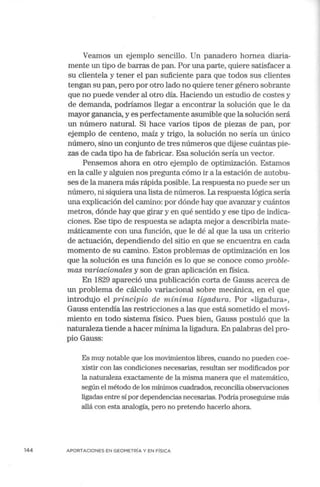 144
Veamos un ejemplo sencillo. Un panadero hornea diaria-
mente un tipo de barras de pan. Por una parte, quiere satisfacer a
su clientela y tener el pan suficiente para que todos sus clientes
tengan su pan, pero por otro lado no quiere tener género sobrante
que no puede vender al otro día. Haciendo un estudio de costes y
de demanda, podríamos llegar a encontrar la solución que le da
mayor ganancia, y es perfectamente asumible que la solución será
un número natural. Si hace varios tipos de piezas de pan, por
ejemplo de centeno, maíz y trigo, la solución no sería un único
número, sino un conjunto de tres números que dijese cuántas pie-
zas de cada tipo ha de fabricar. Esa solución sería un vector.
Pensemos ahora en otro ejemplo de optimización. Estamos
en la calle y alguien nos pregunta cómo ir a la estación de autobu-
ses de la manera más rápida posible. La respuesta no puede ser un
número, ni siquiera una lista de números. La respuesta lógica sería
una explicación del camino: por dónde hay que avanzar y cuántos
metros, dónde hay que girar y en qué sentido y ese tipo de indica-
ciones. Ese tipo de respuesta se adapta mejor a describirla mate-
máticamente con una función, que le dé al que la usa un criterio
de actuación, dependiendo del sitio en que se encuentra en cada
momento de su camino. Estos problemas de optimización en los
que la solución es una función es lo que se conoce como proble-
mas variacionales y son de gran aplicación en física.
En 1829 apareció una publicación corta de Gauss acerca de
un problema de cálculo variacional sobre mecánica, en el que
introdujo el principio de mínima ligadura. Por «ligadura»,
Gauss entendía las restricciones a las que está sometido el movi-
miento en todo sistema físico. Pues bien, Gauss postuló que la
naturaleza tiende a hacer mínima la ligadura. En palabras del pro-
pio Gauss:
Es muy notable que los movimientos libres, cuando no pueden coe-
xistir con las condiciones necesarias, resultan ser modificados por
la naturaleza exactamente de la misma manera que el matemático,
según el método de los mínimos cuadrados, reconcilia observaciones
ligadas entre sí por dependencias necesarias. Podliaproseguirse más
allá con esta analogía, pero no pretendo hacerlo ahora.
APORTACIONES EN GEOMETRÍA Y EN FÍSICA
 