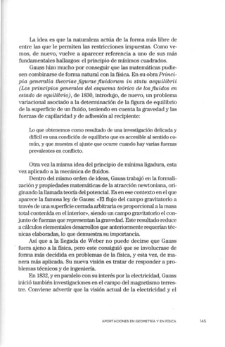 La idea es que la naturaleza actúa de la forma más libre de
entre las que le permiten las restricciones impuestas. Como ve-
mos, de nuevo, vuelve a aparecer referencia a uno de sus más
fundamentales hallazgos: el principio de mínimos cuadrados.
Gauss hizo mucho por conseguir que las matemáticas pudie-
sen combinarse de forma natural con la física. En su obra.Princi-
pia generalia theoriae .figurae fiuidorum in statu aequilibrii
(Los principios generales del esquema teórico de los fluidos en
estado de equilibrio), de 1830, introdujo, de nuevo, un problema
variacional asociado a la determinación de la figura de equilibrio
de la superficie de un fluido, teniendo en cuenta la gravedad y las
fuerzas de capilaridad y de adhesión al recipiente:
Lo que obtenemos como resultado de una investigación delicada y
difícil es una condición de equilibrio que es accesible al sentido co-
mún, y que muestra el ajuste que ocurre cuando hay varias fuerzas
prevalentes en conflicto.
Otra vez la misma idea del principio de mínima ligadura, esta
vez aplicado a la mecánica de fluidos.
Dentro del mismo orden de ideas, Gauss trabajó en la formali-
zación y propiedades matemáticas de la atracción newtoniana, ori-
ginando la llamadateoría del potencial. Es en ese contexto en el que
aparece la famosa ley de Gauss: «El flujo del campo gravitatorio a
través de una superficie cerrada arbitraria es proporcional a la masa
total contenida en el interior», siendo un campo gravitatorio el con-
junto de fuerzas que representan la gravedad. Este resultado reduce
a cálculos elementales desarrollos que anteriormente requerían téc-
nicas elaboradas, lo que demuestra su in1portancia.
Así que a la llegada de Weber no puede decirse que Gauss
fuera ajeno a la física, pero este consiguió que se involucrase de
forma más decidida en problemas de la física, y esta vez, de ma-
nera más aplicada. Su nueva visión es tratar de responder a pro-
blemas técnicos y de ingeniería.
En 1832, y en paralelo con su interés por la electricidad, Gauss
inició también investigaciones en el can1po del magnetismo terres-
tre. Conviene advertir que la visión actual de la electricidad y el
APORTACIONES EN GEOMETRÍA Y EN FÍSICA 145
 
