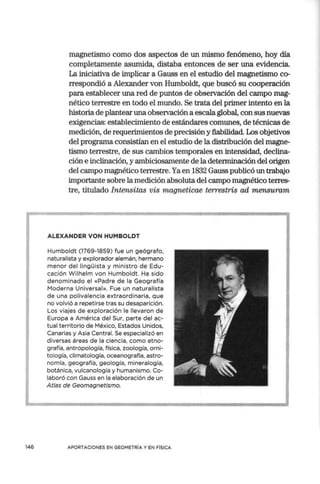 146
magnetismo corno dos aspectos de un mismo fenómeno, hoy día
completamente asumida, distaba entonces de ser una evidencia.
La iniciativa de implicar a Gauss en el estudio del magnetismo co-
rrespondió a Alexander von Humboldt, que buscó su cooperación
para establecer una red de puntos de observación del campo mag-
nético terrestre en todo el mundo. Se trata del primer intento en la
historia de plantear una observación a escala global, con sus nuevas
exigencias: establecimiento de estándares comunes, de técnicas de
medición, de requerimientos de precisión y fiabilidad. Los objetivos
del programa consistían en el estudio de la distribución del magne-
tismo terrestre, de sus cambios temporales en intensidad, declina-
ción e inclinación, y ambiciosamente de la determinación del origen
del campo magnético terrestre. Ya en 1832 Gauss publicó un trabajo
importante sobre la medición absoluta del campo magnético terres-
tre, titulado Intensitas vis magneticae terrestris ad mensuram
ALEXANDER VON HUMBOLDT
Humboldt (1769-1859) fue un geógrafo,
naturalista y explorador alemán, hermano
menor del lingüista y ministro de Edu-
cación Wilhelm von Humboldt. Ha sido
denominado el «Padre de la Geografía
Moderna Universal». Fue un naturalista
de una polivalencia extraordinaria, que
no volvió a repetirse tras su desaparición.
Los viajes de exploración le llevaron de
Europa a América del Sur, parte del ac-
tual territorio de México, Estados Unidos,
Canarias y Asia Central. Se especializó en
diversas áreas de la ciencia, como etno-
grafía, antropología, física, zoología, orni-
tología, climatología, oceanografía, astro-
nomía, geografía, geología, mineralogía,
botánica, vulcanología y humanismo. Co-
laboró con Gauss en la elaboración de un
Atlas de Geomagnetismo.
APORTACIONES EN GEOMETRÍA Y EN FÍSICA
 