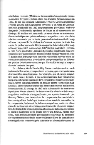 absolutam revocata (Medida de la intensidad absoluta del campo
magnético terrestre). Siguen otros dos trabajos fundamentales en
1839, de los que destaca Allgemeine Theorie Erdmagnetismus
(Teoría general del magnetismo terrestre) y un Atlas de Geomag-
netismo, publicado en 1840 conjuntamente por Gauss, Weber y
Benjamin Goldschmidt, ayudante de Gauss en el obseivatorio de
Gotinga. El análisis del contenido de estas obras es interesante.
Gauss definió porvez primera el campo magnético como vinculado
a la fuerza causada por un imán, pero aún habla de un «fluido mag-
nético» responsable de dichos fenómenos. A pesar de todo, fue
capaz de probar que en la Tierra solo puede haber dos polos mag-
néticos y especificó la ubicación del Polo Sur magnético (cercana
al Polo Norte geográfico). Estapredicción fue confirmada muy pre-
cisamente por la expedición del explorador capitán Wilkes en 1841.
Y, finalmente, introdujo una serie de relaciones nuevas entre las
componentes horizontal y vertical del campo magnético en diferen-
tes puntos (relaciones correctas que Humboldt se negó a aceptar
durante bastante tiempo).
La colaboración de Humboldt y Gauss condttjo a varios resul-
tados notables sobre el magnetismo terrestre, que eran totalmente
desconocidos anteriormente. Por ejemplo, que el campo magné-
tico varía con el tiempo. Y que ocasionalmente hay variaciones
temporales bruscas (hasta del 1O% en términos relativos) que ade-
más ocurren simultáneamente en toda la Tierra (tormentas mag-
néticas). El mecanismo último tras ambos fenómenos aún no está
bien explicado. El trabajo de 1840 es la culminación de esas inves-
tigaciones. Gauss discutió la determinación absoluta del campo
magnético mediante el magnetómetro, un aparato inventado por
Gauss y Weber para determinar la componente horizontal de la
fuerza magnética. Probó que la determinación de la intensidad de
la componente horizontal de la fuerza magnética, junto con el án-
gulo de inclinación, determina completamente el campo magné-
tico. Se trata de la primera medida absoluta de la fuerza que ejerce
el campo magnético de la Tierra sobre una brújula, fuerza muy
débil, cuya medida requirió precauciones extremas. El ambiente
de experimentación debía estar totalmente libre de perturbacio-
nes magnéticas, lo que obligó a construir un laboratorio exento de
APORTACIONES EN GEOMETRÍA Y EN FÍSICA 147
 