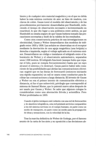 148
hierro y de cualquier otro material magnético y en el que no debía
haber la más mínima corriente de aire: se hizo de madera, con
clavos de cobre. Gauss tomó el modelo del observatorio y de los
procedimientos previamente desarrollados por Humboldt, redu-
ciendo el tiempo de observación necesario e incrementando su
exactitud, lo que dio lugar a una polémica entre ambos, ya que
Humboldt no estaba seguro de que Gauss hubiera tomado las pre-
cauciones necesarias y dudó de la validez de los resultados.
Como otra consecuencia práctica de sus investigaciones en
electricidad, Gauss y Weber desarrollaron dos modelos de telé-
grafo entre 1833 y 1838. Las señales se observaban en el receptor
mediante la desviación de una aguja magnética (una brújula) a
derecha o izquierda, según el voltaje aplicado en el extremo emi-
sor. Desarrollaron un código e instalaron el telégrafo entre el la-
boratorio de Weber y el observatorio astronómico, separados
unos 1500 metros. El telégrafo funcionó (aunque hubo que repa-
rar el hilo, pues se rompía frecuentemente) hasta que un rayo
alcanzó el sistema y lo destruyó. Gauss parece haber sido cons-
ciente de las posibilidades que abrían las comunicaciones eléctri-
cas: sugirió que en las líneas de ferrocarril (entonces iniciando
una rápida expansión) un raíl se usara como conductor para fa-
cilitar las comunicaciones a larga distancia. El invento de Gauss
y Weber no era el primer intento de comunicación eléctrica a
distancia, ni fue el que sobrevivió, privilegio que correspondió al
sistema de Samuel Morse, que lo patentó nueve años después de
ser usado por Gauss y Weber. Se sabe que algunos colegas lo
consideraban como una aberración frívola y acientífica. Pero
Weber profetizaba en 1835:
Cuando el globo terráqueo esté cubierto con una red de ferrocarriles
y de alambres telegráficos, esta red prestará seIVicios comparables
a los del sistema neIVioso en el cuerpo humano, en parte como un
medio de transporte, en parte como un medio para la propagación
de ideas y sensaciones, con la velocidad de la luz.
Tras la marcha definitiva de Weber de Gotinga, por el famoso
asunto de la carta de los siete y su oposición a las decisiones ab-
APORTACIONES EN GEOMETRÍA Y EN FÍSICA
 