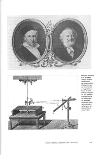 APORTACIONES EN GEOMETRÍA Y EN FÍSICA
Retratos de Gauss
yde Wilhelm
Weber. Ambos
colaboraron
durante muchos
años en temas
de electricidad
y magnetismo.
Fruto de este
trabajo conjunto
es1 por ejemplo,
la invención de
un nuevo tipo
de telégrafo,
conocido como
galvanómetro
reflectante de
Gauss-Weber
(izquierda).
149
 