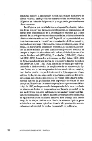 solutistas del rey, la producción científica de Gauss disminuyó de
forma rotunda. Trabajó en sus observaciones astronómicas, en
dióptrica, en la teoría del potencial y en geodesia, pero todas son
obras menores.
La dióptrica, que estudia la forma, disposición, diseño y defec-
tos de las lentes y sus limitaciones intrínsecas, es seguramente el
campo más especializado de la investigación empírica que Gauss
abordó. Su interés proviene de las necesidades y dificultades de la
observación astronómica: en 1807, Repsold, un reputado fabrican-
te de instrumentos, le consultó sobre un objetivo doble acromático,
iniciando así una larga colaboración. Gauss se interesó, entre otras
cosas, en disminuir la aberración cromática de un sistema de len-
tes. La línea iniciada por esta colaboración propició, andando el
tiempo, el importantísimo desarrollo industrial de la óptica en Ale-
mania: Reichenbach (1772-1826), Fraunhoffer (1787-1826) y Stein-
heil (1801-1870) fueron los antecesores de Carl Zeiss (1816-1888)
en Jena, quien fundó una fábrica de lentes cuyo director científico
fue Emst Carl Abbe (1840-1905), conocido en óptica por haber es-
tablecido el límite efectivo de ampliación de un microscopio óp-
tico. Gauss, aun en los tiempos de máxima restricción económica,
tuvo fondos para la compra de instrumentos ópticos para su obser-
vatorio. De hecho, sus viajes más importantes, aparte de los nece-
sarios para sus estudios geodésicos, los realizó para adquirir instru-
mentos ópticos. La publicación más importante de Gauss en este
campo es Dioptrische Untersuchungen (Investigaciones en Diop-
tría), de 1840, en la que estudia la trayectoria de la luz a través de
un sistema de lentes en la aproximación llamada paraxial, en la
que las lentes se suponen infinitamente delgadas y los rayos infini-
tamente cercanos al eje óptico. En esta aproximación todo sistema
es equivalente a una sola lente efectiva. Este trabajo trata desde
luego de las etapas básicas en el diseño de sistemas ópticos, pero
su interés actual es conceptualmente reducido, y matemáticamente
es bastante elemental: de hecho, Gauss dudó en publicarlo.
150 APORTACIONES EN GEOMETRÍA Y EN FÍSICA
 