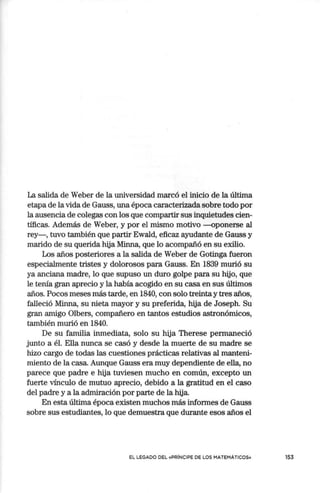 La salida de Weber de la universidad marcó el inicio de la última
etapa de la vida de Gauss, una época caracterizada sobre todo por
la ausencia de colegas con los que compartir sus inquietudes cien-
tíficas. Además de Weber, y por el mismo motivo -oponerse al
rey-, tuvo también que partir Ewald, eficaz ayudante de Gauss y
marido de su querida hija Minna, que lo acompañó en su exilio.
Los años posteriores a la salida de Weber de Gotinga fueron
especialmente tristes y dolorosos para Gauss. En 1839 murió su
ya anciana madre, lo que supuso un duro golpe para su hijo, que
le tenía gran aprecio y la había acogido en su casa en sus últimos
años. Pocos meses más tarde, en 1840, con solo treinta y tres años,
falleció Minna, su nieta mayor y su preferida, hija de Joseph. Su
gran amigo Olbers, compañero en tantos estudios astronómicos,
también murió en 1840.
De su familia inmediata, solo su hija Therese permaneció
junto a él. Ella nunca se casó y desde la muerte de su madre se
hizo cargo de todas las cuestiones prácticas relativas al manteni-
miento de la casa. Aunque Gauss era muy dependiente de ella, no
parece que padre e hija tuviesen mucho en común, excepto un
fuerte vínculo de mutuo aprecio, debido a la gratitud en el caso
del padre y a la admiración por parte de la hija.
En esta última época existen muchos más informes de Gauss
sobre sus estudiantes, lo que demuestra que durante esos años el
EL LEGADO DEL «PRINCIPE DE LOS MATEMÁTICOS» 153
 