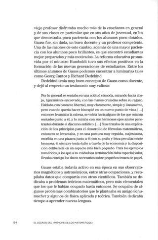154
viejo profesor disfrutaba mucho más de la enseñanza en general
y de sus clases en particular que en sus años de juventud, en los
que demostraba poca paciencia con los alumnos poco dotados.
Gauss fue, sin duda, un buen docente y un profesor competente.
Una de las razones de este cambio, además de una mayor pacien-
cia con los alumnos poco brillantes, es que encontró estudiantes
mejor preparados y más motivados. La reforma educativa promo-
vida por el ministro Humboldt tuvo sus efectos positivos en la
formación de las nuevas generaciones de estudiantes. Entre los
últimos alumnos de Gauss podemos encontrar a luminarias tales
como Georg Cantor y Richard Dedekind.
Dedekind tenía muy buen concepto de Gauss como docente,
y dejó al respecto un testimonio muy valioso:
Por lo general se sentaba en una actitud cómoda, mirando hacia aba-
jo, ligeramente encorvado, con las manos cruzadas sobre su regazo.
Hablaba con bastante libertad, muy claramente, simple y llanamente,
pero cuando quería hacer hincapié en un nuevo punto de vista [...]
entonces levantabala cabeza, se volvía hacia alguno de los que estaban
sentados junto a él, y lo miraba con sus hermosos ojos azules pene-
trantes durante el discurso enfático. [...]Si se trataba de una explica-
ción de los principios para el desarrollo de fórmulas matemáticas,
entonces se levantaba, y en una postura muy erguida, majestuosa,
escribía en una piza.na junto a él con su puño y letra peculiarmente
hermosa: él siempre tenía éxito a través de la econonúa y la disposi-
ción deliberada en un espacio más bien pequeño. Para los ejemplos
numéricos, a los que a su cuidadosa terminación daba especial valor,
llevaba consigo los datos necesarios sobre pequeños trozos de papel.
Gauss estaba todavía activo en esa época en sus observato-
rios magnéticos y astronómicos, entre otras ocupaciones, y reco-
pilaba datos que compartía con otros científicos. También se de-
dicaba a problemas teóricos matemáticos, pero más elementales
que los que le habían ocupado hasta entonces. S~ ocupaba de al-
gunos problemas combinatorios que le planteaba su amigo Schu-
macher y algunos de física aplicada y teórica. También dedicaba
tiempo a aprender nuevas lenguas.
EL LEGADO DEL «PRÍNCIPE DE LOS MATEMÁTICOS»
 
