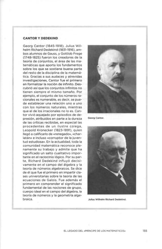CANTOR Y DEDEKIND
Georg Cantor (1845-1918), Julius Wil-
helm Richard Dedekind (1831-1916), am-
bos alumnos de Gauss, y Gottlob Frege
(1748-1825) fueron los creadores de la
teoría de conjuntos, el área de las ma-
temáticas que aporta los fundamentos
sobre los que se sostiene buena parte
del resto de la disciplina de la matemá-
tica. Gracias a sus audaces y atrevidas
investigaciones, Cantor fue el primero
en formalizar la noción de infinito. Des-
cubrió así que los conjuntos infinitos no
tienen siempre el mismo tamaño. Por
ejemplo, el conjunto de los números ra-
cionales es numerable, es decir, se pue-
de establecer una relación uno a uno
con los números naturales, mientras
que el de los irracionales no lo es. Can-
tor vivió aquejado por episodios de de-
presión, atribuidos en parte a la dureza
de las críticas recibidas, en especial las
procedentes de un ilu stre colega,
Leopold Kronecker (1823-1891), quien
llegó a calificarlo de «renegado», «char-
latán» e incluso «corruptor de la juven-
tud estudiosa». En la actualidad, toda la
comunidad matemática reconoce ple-
namente su trabajo y admite que ha
significado un salto cualitativo impor-
tante en el raciocinio lógico. Por su par-
te, Richard Dedekind influyó decisi-
vamente en el campo del álgebra y la
teoría de números algebraicos. Se dice
de él que fue el primero en impartir cla-
ses universitarias sobre la teoría de las
ecuaciones de Galois. Fue además el
primero en comprender el significado
fundamental de las nociones de grupo,
cuerpo ideal en el campo del álgebra, la
teoría de números y la geometría alge-
braica.
Georg Cantor.
Julius W ilhelm Richard Dedekind.
EL LEGADO DEL «PRÍNCIPE DE LOS MATEMÁTICOS» 155
 