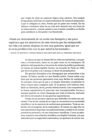 que exigía de ellas un sustento lógico muy estricto. Sus amigos
progresistas atribuían el conservadurismo de Gauss al aislamiento
a que le obligaba su obra. Puede que en parte sea verdad. En los
últimos veintisiete años de su vida solo durmió una vez fuera de
su observatorio, cuando asistió a una reunión científica en Berlín
para satisfacer a Alexander von Humboldt.
«Nada me demostraría de un modo tan lisonjero y tan poco
equívoco que los atractivos de esta ciencia que ha enriquecido
mi .vida con tantas alegrías no son una quimera, igual que no
lo es la predilección con la que usted la ha honrado.»
- GAUSS, EN RESPUESTA A SOPHIE GERMAIN TRAS REVELARLE ESTA SU VERDADERA IDENTIDAD.
158
La época en que se desarrolló su vida era turbulenta, con gue-
rras y revoluciones, tanto en su país como en el extranjero. El
gobierno d~l populacho y los actos de violencia política producían
en Gauss un indescriptible h01Tor. La revuelta de París en 1848,
que llevó al poder a la Comuna, lo llenó de pesadumbre.
En general detestaba a los demagogos que arrastraban a las
masas. Al haber nacido en una familia pobre, Gauss sabía muy
bien que las personas ignorantes eran muy fáciles de manipular.
Ya anciano creía que la paz y el simple bienestar constituían lo
único bueno para cualquier país. Si la guerra civil hubiera esta-
llado en Alemania, decía, pronto habría muerto. Las conquistas en
la forma napoleónica le parecían una incomprensible locura y
siempre guardó un cierto desapego por todo lo francés, derivado
del efecto devastador de las guerras napoleónicas.
Gauss era un anciano vigoroso que defendía con ardor sus opi-
niones. Una de las causas de su vigor se encuentra en su serenidad
científica y en la ausencia de ambiciones personales. Toda su am-
bición era el progreso de la matemática. Si Gauss era algo frío en
sus expresiones impresas, era suficientemente cordial en su corres-
pondencia personal y en sus relaciones científicas. Como ya sabe-
rnos, mantuvo una relación científica con Sophie Germain, a la que
admiraba por su sagacidad matemática. La apertura de mente res-
EL LEGADO DEL «PRÍNCIPE DE LOS MATEMÁTICOS»
 