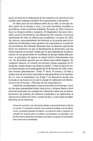 pecto al tema de la dedicación de las mujeres a la ciencia es muy
notable para cualquier hombre de su generación y educación.
Se sabe poco de los últimos años de su vida, en los que de-
dicó parte de su tiempo a leer, y no solo literatura científica y
periódicos, como ya hemos señalado. En junio de 1854, Gauss se
hizo un chequeo médico completo. El diagnóstico fue poco favo-
rable, pues le encontraron una dilatación del corazón, con pocas
esperanzas de vida. Su último acto académico, en junio de 1854,
fue ejercer como presidente del tribunal en la prueba para la ha-
bilitación de Riemann como profesor de matemáticas. A petición
del presidente del tribunal, Riemann leyó su famosa exposición
Sobre las hipótesis en que se fundamenta la geometría, que sin
duda impactó al anciano Gauss por lo que suponía de reconoci-
miento de las geometrías no euclídeas en las que había sido pio-
nero. A principios de agosto su salud volvió a deteriorarse otra
vez. En diciembre parecía que su última hora había llegado. De
cualquier manera, el corazón del anciano Gauss, aquejado de hi-
dropesía, estaba dando sus últimos latidos. Ydejó de latir de for-
ma irremediable en la madrugada del 23 de febrero de 1855, mien-
tras dormía plácidamente. Tenía 77 años, 10 meses y 22 días y
dejaba tras de sí la obra matemática más grandiosa de la historia.
No en vano el mismísimo rey Jorge V de Hannover acuñó una
moneda en su honor en la cual le otorgó el calificativo de Mathe-
maticorum Princeps, «Príncipe de los matemáticos».
Gauss fue un matemático muy reconocido en su tiempo. Gozó
de una gran popularidad desde muy joven, y alcanzó fama a nivel
internacional antes de cumplir los veinticinco años por su descu-
brimiento del método de mínimos cuadrados y su aplicación al
cálculo de la órbita de Ceres. Apesar de ello, y como dejó recogido
Sartorius en su memoria:
Gauss fue sencillo y sin afectación desde su juventud hasta el día de
su muerte. Un pequeño estudio, una mesita de trabajo con un tapete
verde, un pupitre pintado de blanco, un estrecho sofá, y, después de
cumplir los setenta años, un sillón, una lámpara con pantalla, una
alcoba fresca, alimentos sencillos, una bata y un gorro de terciopelo
eran todas sus necesidades.
EL LEGADO DEL «PRÍNCIPE DE LOS MATEMÁTICOS» 159
 