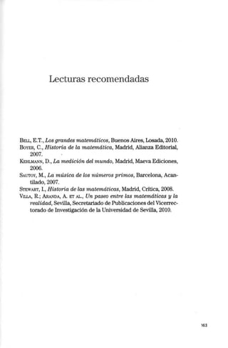 Lecturas recomendadas
BELL, E.T., Los grandes matemáticos, Buenos Aires, Losada, 2010.
BoYER, C., Historia de la matemática, Madrid, Alianza Editorial,
2007.
KEHLMANN, D., La medición del mundo, Madrid, Maeva Ediciones,
2006.
SAUTOY, M., La música de los números primos, Barcelona, Acan-
tilado, 2007.
SrEWART, l., Historia de las matemáticas, Madrid, Crítica, 2008.
VlLLA, R.; ARANDA, A. ET AL., Un paseo entre las matemáticas y la
realidad, Sevilla, Secretariado de Publicaciones del Vicerrec-
torado de Investigación de la Universidad de Sevilla, 2010.
163
 