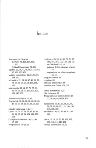 .,
Indice
Academia de Ciencias
de París 55, 102, 103, 105,
130
de San Petersburgo 82, 104
álgebra 22,35,47,48, 50, 51,53,62,
97,155,156,160
análisis matemático 22, 54, 65, 87,
138,160
aritmética 21, 23, 35, 47, 48, 51, 52,
58,59,86,95, 97,98, 106,156,
160
astrononúa 33, 54, 67, 75, 77, 80,
81, 90,92,94,97, 103,130,135,
136,146,160
binomio de Newton 22, 60
Brunswick 19,20, 29,30,32,33,35,
40, 56, 57, 64,65,67, 68, 75,125
cálculo variacional 142, 144
Ceres 73, 75, 77, 78, 79,80,81,82,
83,84,85,92,94, 104,111,159,
160
Collegium Carolinum 30, 32, 56,
57,136
congruencias 58-61, 63
conjetura 28, 29, 41, 60, 70, 71, 87,
100,101,104,112,119,120,121
de Goldbach 28, 29
primera de los números primos
119
segunda de los números primos
112, 121
conjunto denso 51
cop1imo 59
criba de Eratóstenes 98
curvatura de Gauss 138, 139
diario matemático 9, 27
discrinúnante 62
Disquisitiones arithmeticae 28,
31,36,40,45, 56-64, 101
ecuaciones 35, 49, 50, 51, 53, 55,
56, 59,83,88,92, 119,133,139,
140,155,160
estadística 30, 87, 88, 89, 91, 156,
160
física 12, 13, 15, 30, 87, 123, 129,
135,142, 144-146, 154
fom1as cuadráticas 62, 63
165
 