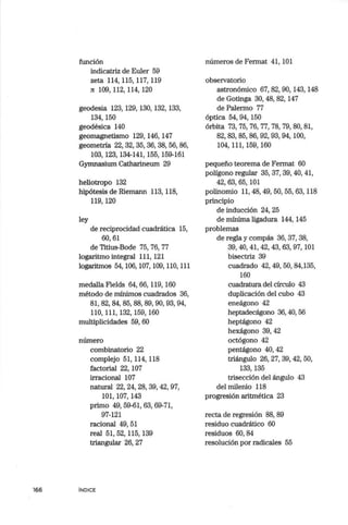 166
función
indicatriz de Euler 59
zeta 114,115,117,119
n 109,112,114,120
geodesia 123, 129, 130, 132, 133,
134,150
geodésica 140
geomagnetismo 129, 146, 147
geometría 22, 32, 35, 36, 38, 56, 86,
103,123, 134-141, 155, 159-161
Gymnasium Catharineum 29
heliotropo 132
hipótesis de Riemann 113, 118,
119, 120
ley
de reciprocidad cuadrática 15,
60, 61
de Titius-Bode 75, 76, 77
logaritmo integral 111, 121
logaritmos 54, 106, 107, 109, llO, lll
medalla Fields 64, 66, 119, 160
método de mínimos cuadrados 36,
81,82, 84,85,88,89,90,93,94,
llO, 111, 132, 159, 160
multiplicidades 59, 60
número
combinatorio 22
complejo 51, 114, 118
factorial 22, 107
irracional 107
natural 22, 24, 28, 39, 42, 97,
101, 107, 143
primo 49, 59-61, 63, 69-71,
97-121
racional 49, 51
real 51, 52,115,139
triangular 26, 27
INDICE
números de Fermat 41, 101
observatorio
astronómico 67, 82, 90, 143, 148
de Gotinga 30, 48, 82, 147
de Palermo 77
óptica 54, 94, 150
órbita 73, 75, 76, 77, 78, 79, 80, 81,
82,83,85,86,92,93, 94,100,
104,111,159,160
pequeño teorema de Fermat 60
polígono regular 35, 37, 39, 40, 41,
42, 63, 65, 101
polinomio ll, 48, 49, 50, 55, 63, ll8
principio
de inducción 24, 25
de mínima ligadura 144, 145
problemas
de regla y compás 36, 37, 38,
39,40,41,42,43, 63,97, 101
bisectriz 39
cuadrado 42, 49, 50, 84,135,
160
cuadratura del círculo 43
duplicación del cubo 43
eneágono 42
heptadecágono 36,40,56
heptágono 42
hexágono 39,42
octógono 42
pentágono 40, 42
triángulo 26, 27, 39, 42, 50,
133,135
trisección del ángulo 43
del milenio 118
progresión aritmética 23
recta de regresión 88, 89
residuo cuadrático 60
residuos 60, 84
resolución por radicales 55
 