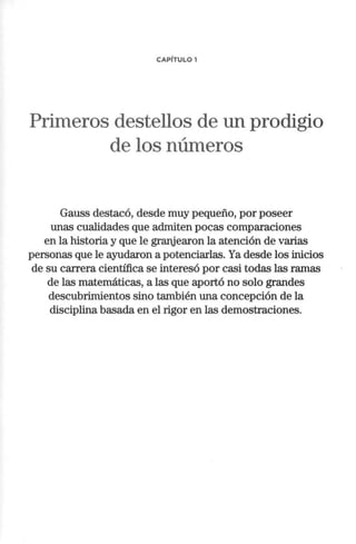 CAPÍTULO 1
Primeros destellos de un prodigio
de los números
Gauss destacó, desde muy pequeño, por poseer
unas cualidades que admiten pocas comparaciones
en la historia y que le grartjearon la atención de varias
personas que le ayudaron a potenciarlas. Ya desde los inicios
de su carrera científica se interesó por casi todas las ramas
de las matemáticas, a las que aportó no solo grandes
descubrimientos sino también una concepción de la
disciplina basada en el rigor en las demostraciones.
 