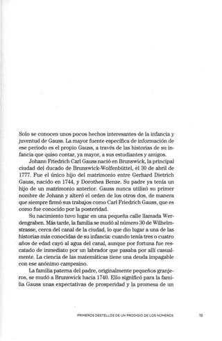 Solo se conocen unos pocos hechos interesantes de la infancia y
juventud de Gauss. La mayor fuente específica de información de
ese periodo es el propio Gauss, a través de las historias de su in-
fancia que quiso contar, ya mayor, a sus estudiantes y amigos.
Johann Friedrich Carl Gauss nació en Brunswick, la principal
ciudad del ducado de Brunswick-Wolfenbüttel, el 30 de abril de
1777. Fue el único hijo del matrimonio entre Gerhard Dietrich
Gauss, nacido en 1744, y Dorothea Benze. Su padre ya tenía un
hijo de un matrimonio anterior. Gauss nunca utilizó su primer
nombre de Johann y alteró el orden de los otros dos, de manera
que siempre firmó sus trabajos como Carl Friedrich Gauss, que es
como fue conocido por la posteridad.
Su nacimiento tuvo lugar en una pequeña calle llamada Wer-
dengraben. Más tarde, la familia se mudó al número 30 de Wilhelm-
strasse, cerca del canal de la ciudad, lo que dio lugar a una de las
historias más conocidas de su infancia: cuando tenía tres o cuatro
años de edad cayó al agua del canal, aunque por fo1tuna fue res-
catado de inmediato por un labrador que pasaba por allí casual-
mente. La ciencia de las matemáticas tiene una deuda impagable
con ese anónimo campesino.
La familia paterna del padre, originalmente pequeños granje-
ros, se mudó a Brunswick hacia 1740. Ello significó para la fami-
lia Gauss unas expectativas de prosperidad y la promesa de un
PRIMEROS DESTELLOS DE UN PRODIGIO DE LOS NÚMEROS 19
 