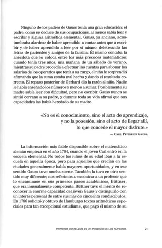 Ninguno de los padres de Gauss tenía una gran educación: el
padre, como se deduce de sus ocupaciones, al menos sabía leer y
escribir y alguna aritmética elemental. Gauss, ya anciano, acos-
tumbraba alardear de haber aprendido a contar antes que a escri-
bir y de haber aprendido a leer por sí mismo, deletreando las
letras de parientes y amigos de la familia. Él mismo contaba la
anécdota que lo coloca entre los más precoces matemáticos:
cuando tenía tres años, una mañana de un sábado de verano,
mientras su padre procedía a efectuar las cuentas para abonar los
salarios de los operarios que tenía a su cargo, el niño le sorprendió
afirmando que la suma estaba mal hecha y dando el resultado co-
rrecto. El repaso posterior de Gerhard dio la razón al niño. Nadie
le había enseñado los números y menos a sumar. Posiblemente su
madre sabía leer con dificultad, pero no escribir. Gauss nunca se
sintió cercano a su padre, y durante toda su vida afirmó que sus
capacidades las había heredado de su madre.
«No es el conocimiento, sino el acto de aprendizaje,
y no la posesión, sino el acto de llegar allí,
lo que concede el mayor disfrute.»
- CA.RL FRIEDRICH GAUSS.
La información más fiable disponible sobre el matemático
alemán empieza en el año 1784, cuando el joven Carl entró en la
escuela elemental. No todos los niños de su edad iban a la es-
cuela en aquella época, pero para aquellos que crecían en las
ciudades generalmente había mayores oportunidades, y en ese
sentido Gauss tuvo mucha suerte. También la tuvo en otro sen-
tido muy diferente; nos referimos a encontrar a un profesor que
lo encaminase en sus primeros pasos académicos, Büttner,
que era inusualmente competente. Büttner tuvo el mérito de re-
conocer la enorme capacidad del joven Gauss y distinguirlo con
un interés personal de entre sus más de cincuenta condiscípulos.
En 1786 solicitó y obtuvo de Hamburgo textos aritméticos espe-
ciales para tan excepcional estudiante, que pagó él mismo de su
PRIMEROS DESTELLOS DE UN PRODIGIO DE LOS NÚMEROS 21
 